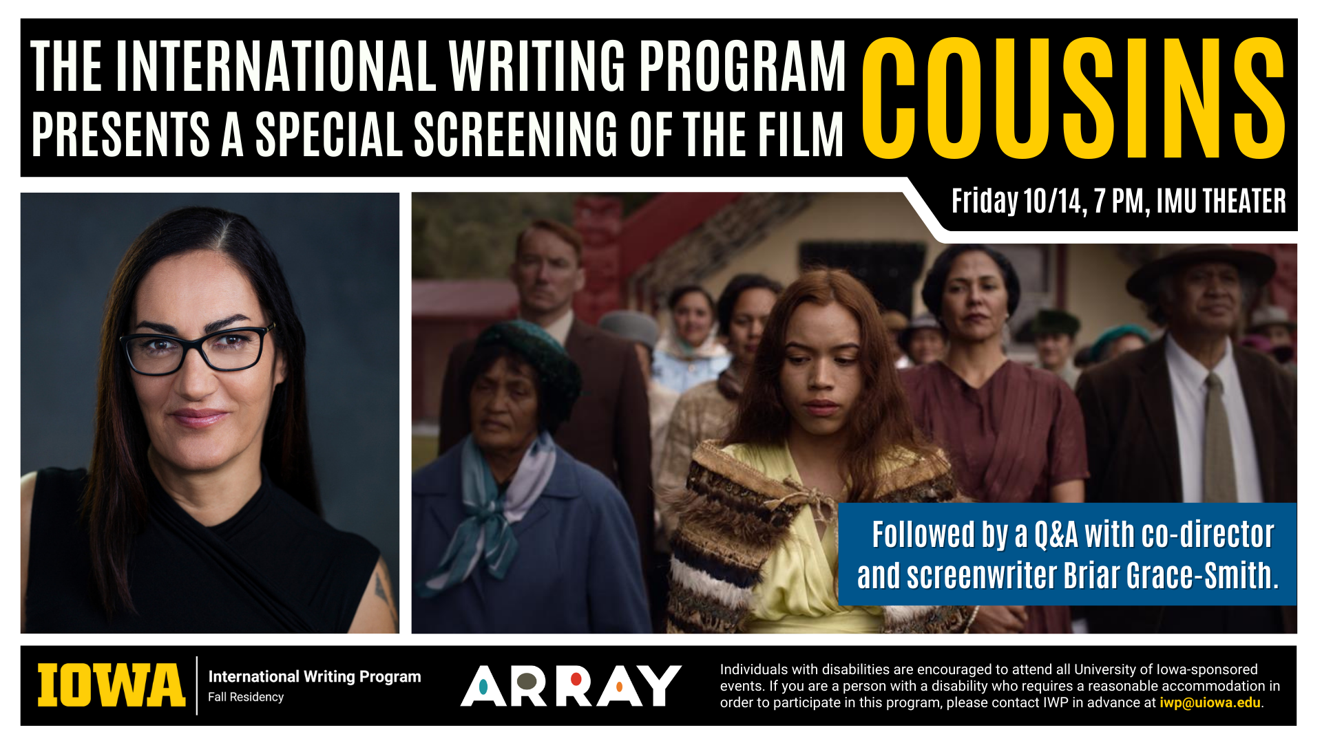 An image whose heading reads, "The International Writing Program Presents a Special Screening of the Film COUSINS. Friday 10/14, 7 PM, IMU Theater." A text box below reads, "Followed by a Q&A with the co-director and screenwriter Briar Grace-Smith." There is a portrait of Grace-Smith beside a screenshot from the film, which features several people dressed in nice clothing standing outside, looking down or upward, all concerned. There is a logo for the film company ARRAY and the following text: Individuals with disabilities are encouraged to attend all University of Iowa-sponsored events. If you are a person with a disability who requires a reasonable accommodation in order to participate in this program, please contact IWP in advance at iwp@uiowa.edu." 