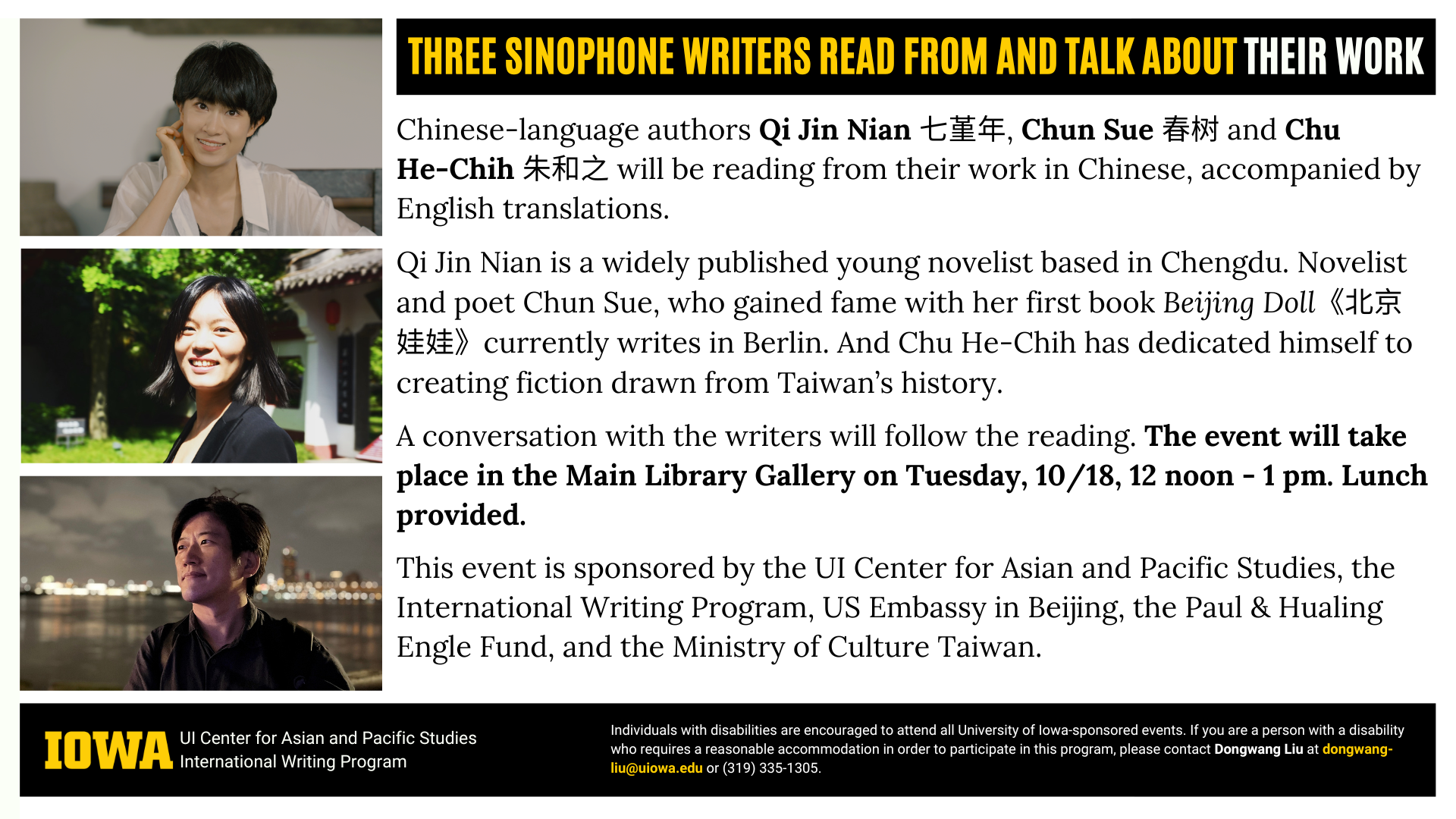 An ad featuring three portraits of authors named below and the following text: "Three Sinophone Writers Read From and Talk About Their Work. Chinese-language authors Qi Jin Nian 七堇年, Chun Sue 春树 and Chu He-Chih 朱和之 will be reading from their work in Chinese, accompanied by English translations. Qi Jin Nian is a widely published young novelist based in Chengdu. Novelist and poet Chun Sue, who gained fame with her first book Beijing Doll《北京娃娃》currently writes in Berlin. And Chu He-Chih has dedicated himself to creating fiction drawn from Taiwan’s history. A conversation with the writers will follow the reading. The event will take place in the Main Library Gallery on Tuesday, 10/18, 12 noon - 1 pm. Lunch provided. This event is sponsored by the UI Center for Asian and Pacific Studies, the International Writing Program, US Embassy in Beijing, the Paul & Hualing Engle Fund, and the Ministry of Culture Taiwan. Individuals with disabilities are encouraged to attend all University of Iowa-sponsored events. If you are a person with a disability who requires a reasonable accommodation in order to participate in this program, please contact Dongwang Liu at dongwang-liu@uiowa.edu or (319) 335-1305."