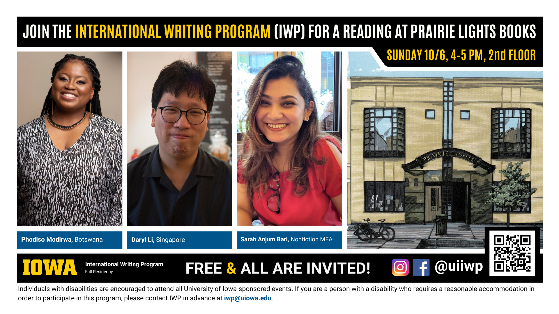 10/6:  A promotional graphic featuring portraits of three writers, named below, plus a painting of Prairie Lights books and the International Writing Program logo, as well as the following text: “Join the International Writing Program (IWP) for a reading at Prairie Lights Books. Sunday, 10/6, 4-5 PM, 2nd floor. Phodiso Modirwa, Botswana; Daryl Li, Singapore; Sarah Anjum Bari, Nonfiction MFA. Free & All Are Invited! Individuals with disabilities are encouraged to attend all University of Iowa-sponsored events. If you are a person with a disability who requires a reasonable accommodation in order to participate in this program, please contact IWP in advance at iwp@uiowa.edu."