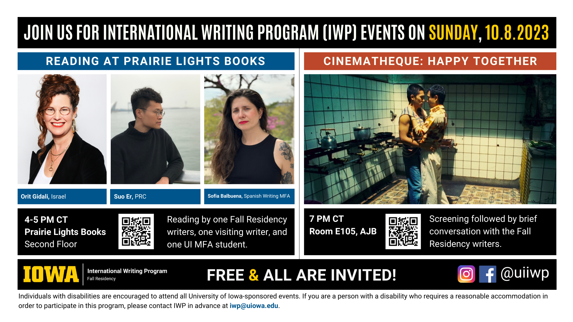 An image with two halves, each advertising one event. The image as a whole is labeled "Join us for International Writing Program (IWP) Events on Sunday, 10.8.2023. The left half left of the image is labeled "Reading at Prairie Lights Books." There are portraits of three writers (named below) and the following text: “Orit Gidali, Israel. Suo Er, PRC. Sofia Balbuena, Spanish Writing MFA. 4-5 PM CT, Prairie Lights Books, Second Floor. Reading by two Fall Residency writers and one UI MFA student." The right half of the image is labeled "Cinematheque: Happy Together.” Below that heading there is a screenshot from the film of that name: two men standing intimately, holding each other, in what looks like a bathroom. The following text appears below: "7 PM CT, Room E105 AJB. Screening followed by brief conversation with the Fall Residency." Below that text there are the IWP Fall Residency logo, the Instagram and Facebook handle @uiiwp, and a note that the event is “Free & All Are Invited.” The following text is at the bottom of the image: "Individuals with disabilities are encouraged to attend all University of Iowa-sponsored events. If you are a person with a disability who requires a reasonable accommodation in order to participate in this program, please contact IWP in advance at iwp@uiowa.edu."