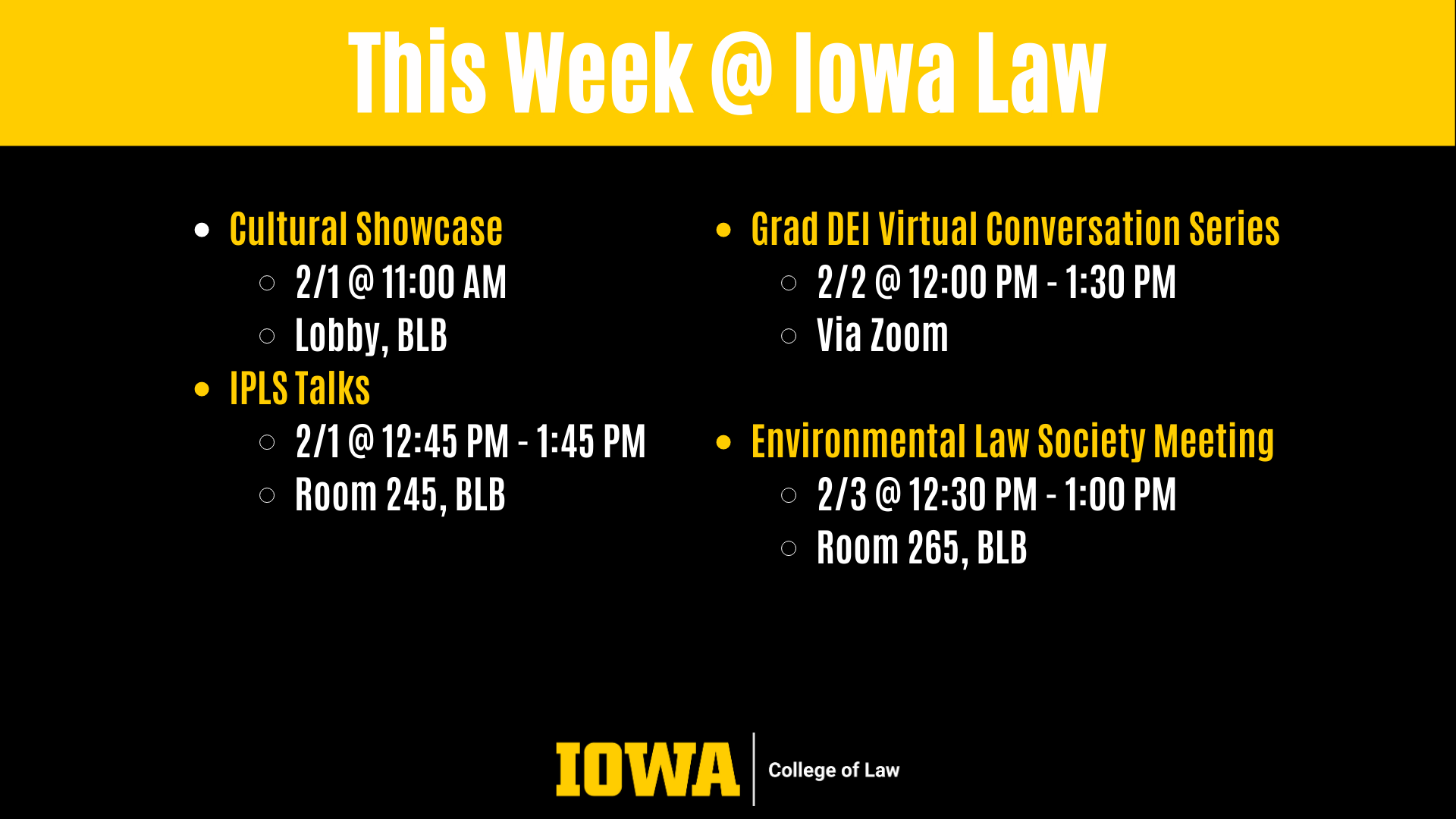 This Week @ Iowa Law: Cultural Showcase 2/1 @ 11:00 AM  Lobby, BLB IPLS Talks 2/1 @ 12:45 PM - 1:45 PM  Room 245, BLB Grad DEI Virtual Conversation Series 2/2 @ 12:00 PM - 1:30 PM  Via Zoom  Environmental Law Society Meeting  2/3 @ 12:30 PM - 1:00 PM Room 265, BLB
