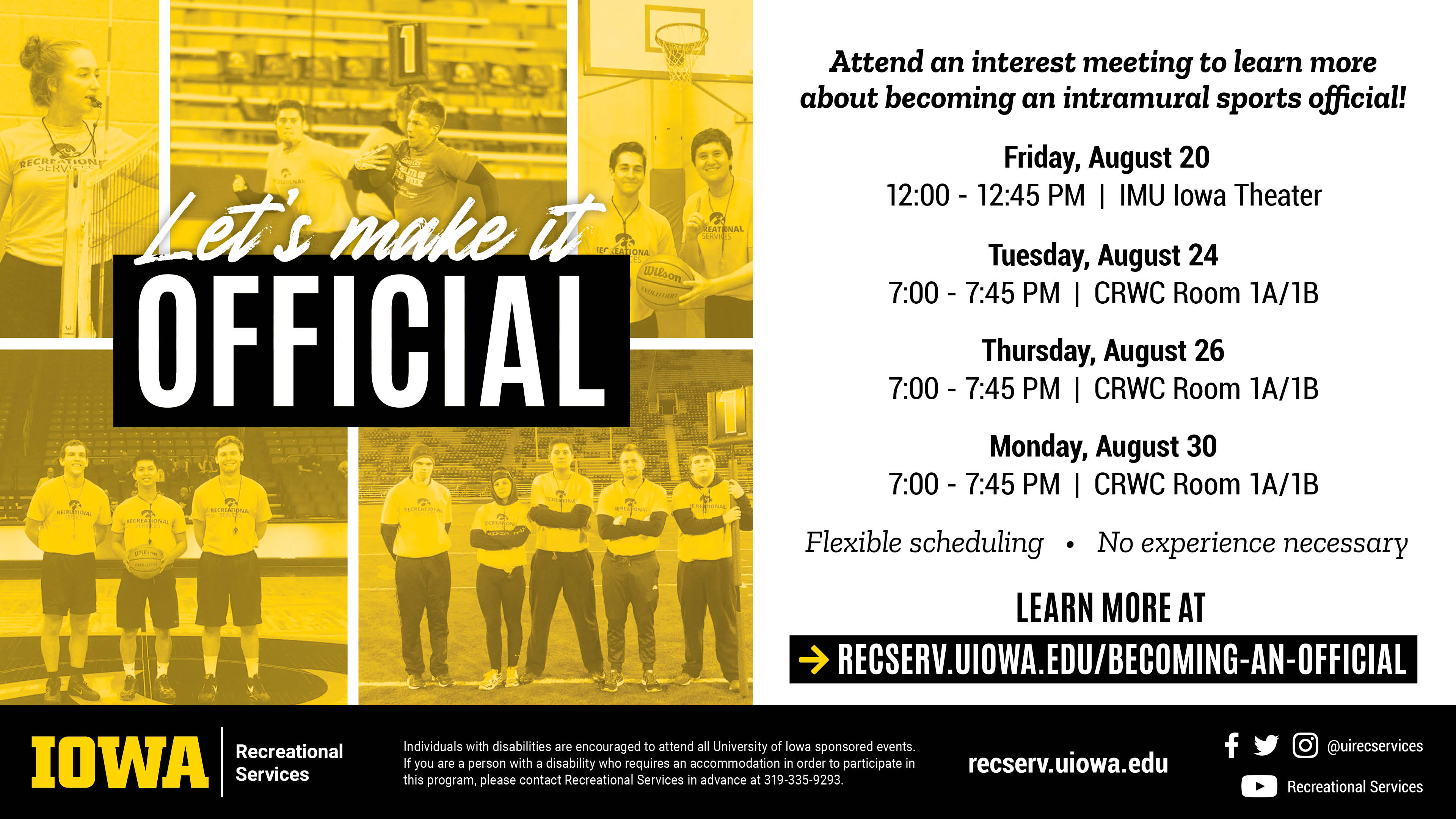 Let's make it official. Attend an interest meeting to learn more about becoming an intramural sports official! Tuesday, August 24 | 7:00-7:45 pm. | CRWC Room 1A/1B; Thursday, August 26 | 7:00-7:45 pm. | CRWC Room 1A/1B; Monday, August 30 | 7:00-7:45 pm. | CRWC Room 1A/1B; Learn more at recserv.uiowa.edu/becoming-an-official