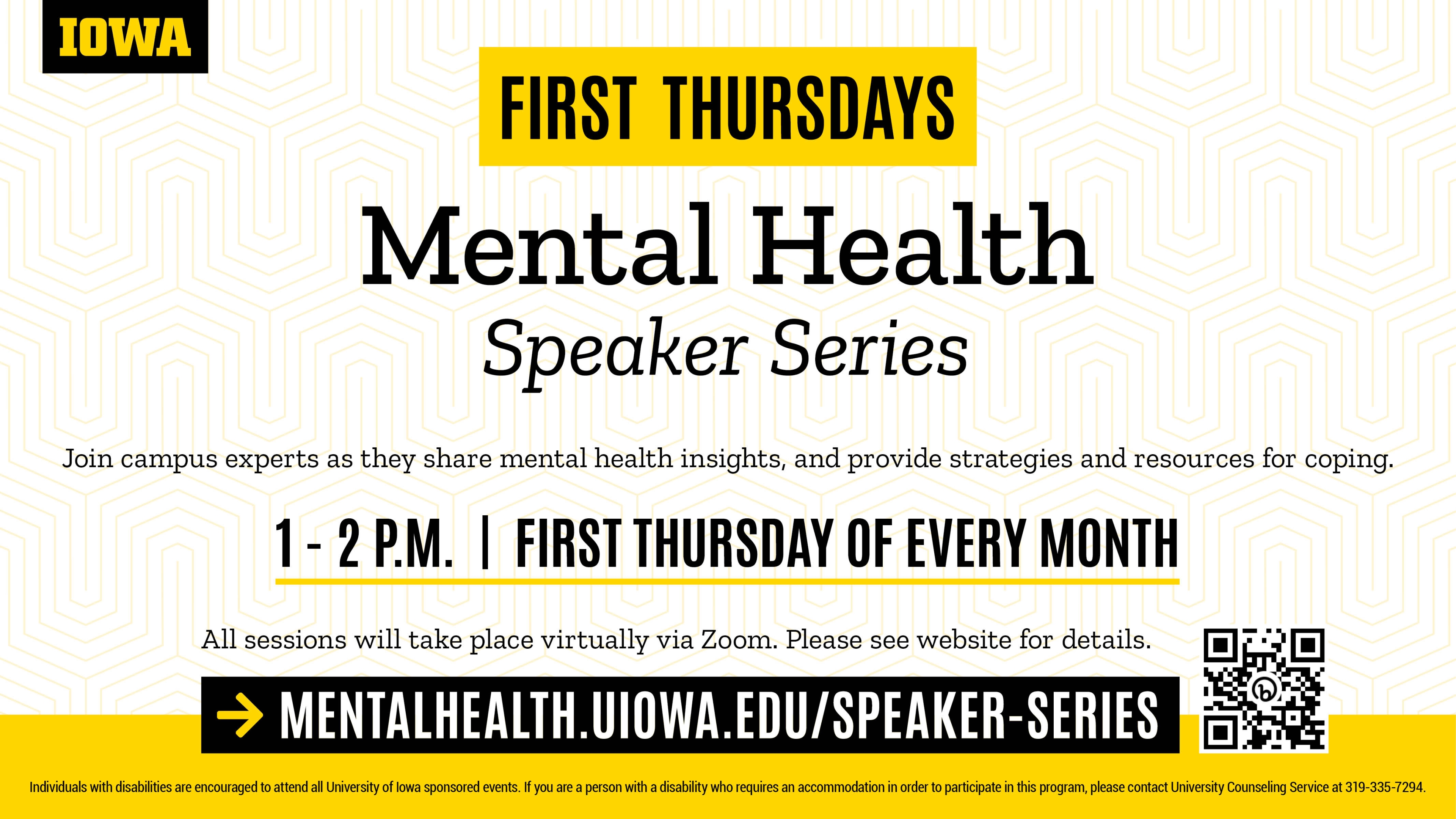 First Thursdays: Mental Health Speaker Series Join campus experts as they share mental health insights and provide strategies and resources for coping. 1 - 2 p.m. | First Thursday of Every Month All presentations will take place via Zoom. Please see website for details. MENTALHEALTH.UIOWA.EDU/SPEAKER-SERIES