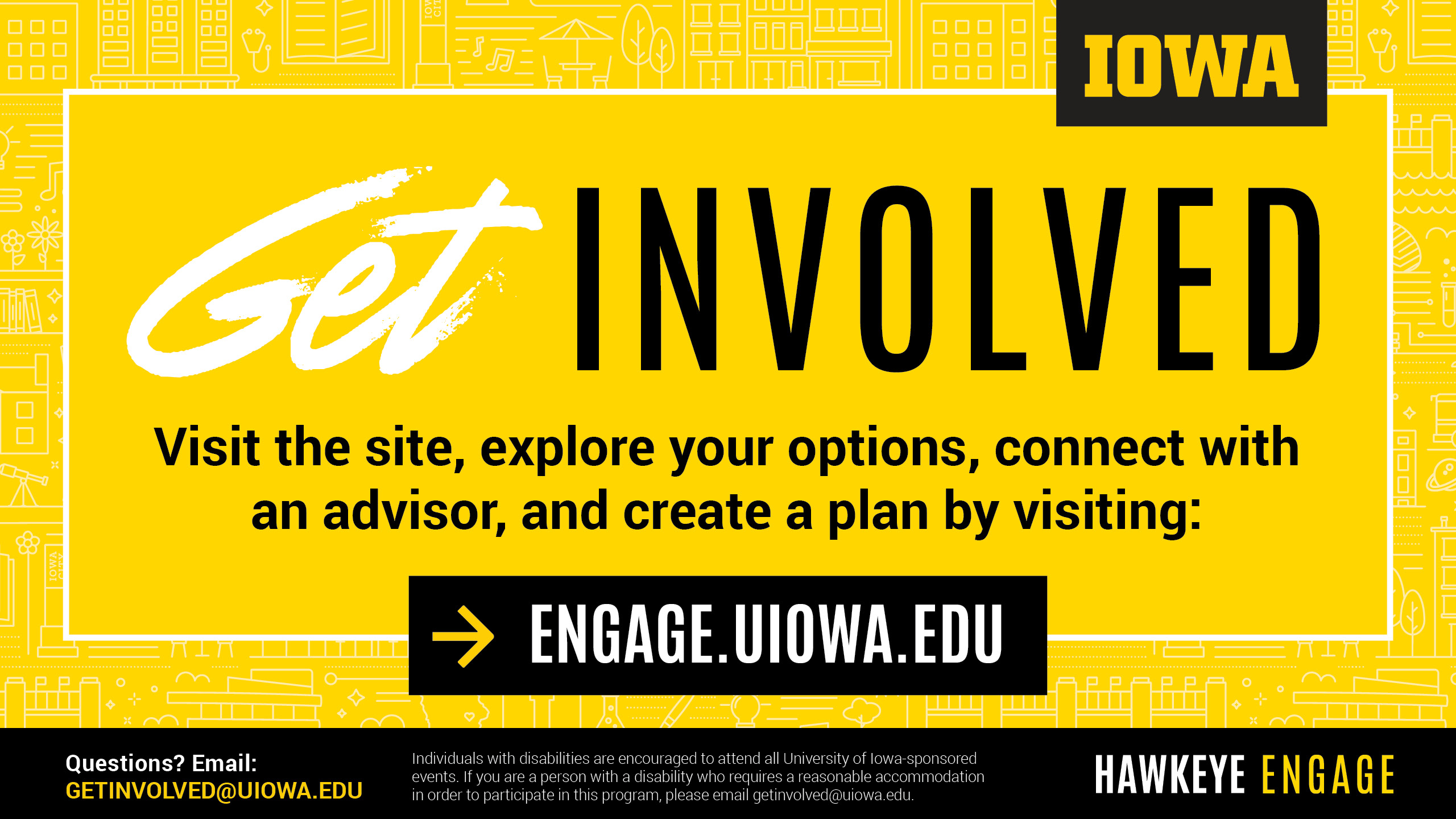 Get Involved. Visit the site, explore your options, connect with an advisor, and create a plan by visiting: engage.uiowa.edu. Hawkeye Engage.