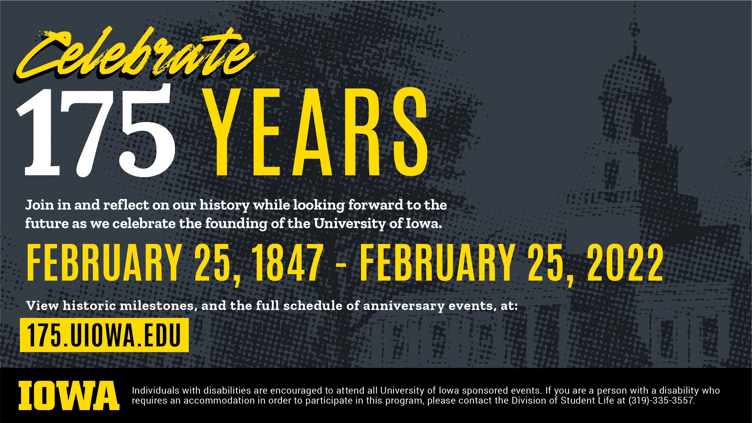 Celebrate 175 Years. Join in and reflect on our history while looking forward to the future as we celebrate the founding of the University of Iowa. February 25, 1847 - February 25, 2022. View historic milestones, and the full schedule of anniversary events, at: 175.uiowa.edu