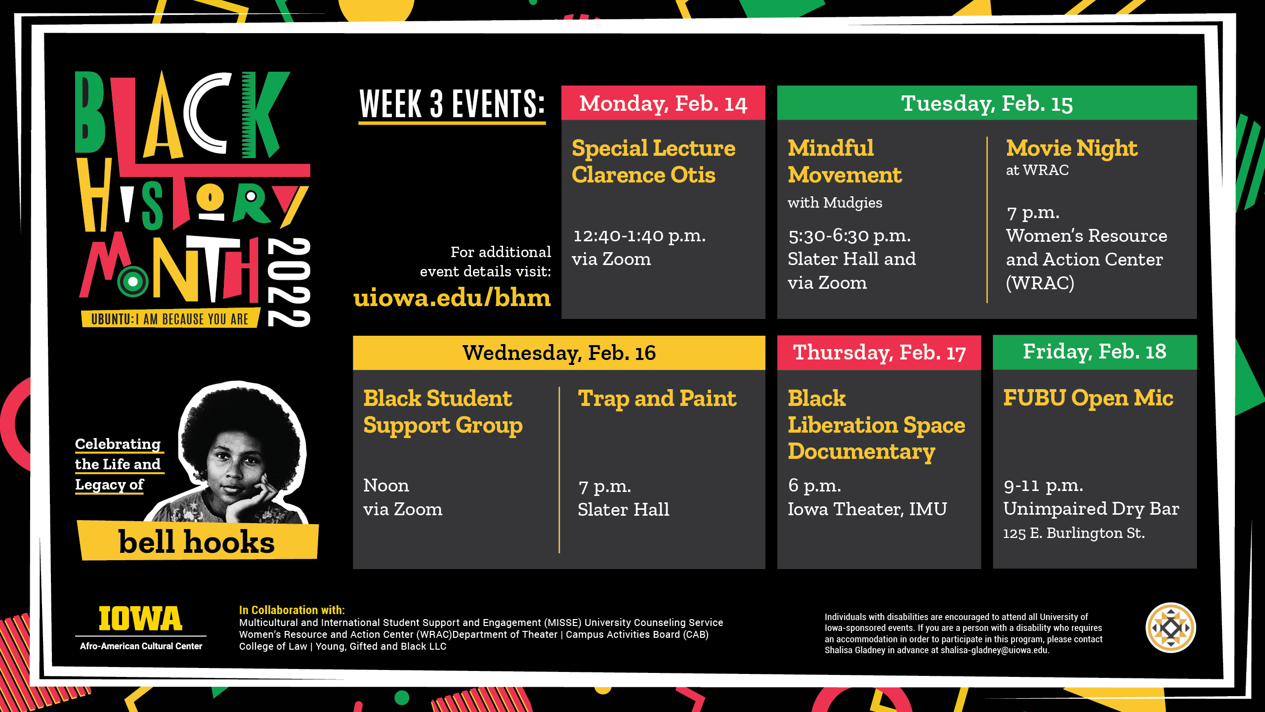 Black History Month 2022 Week 3 Events: Monday, Feb. 14 Special Lecture Clarence Otis 12:40 - 1:40 p.m. via Zoom. Tuesdays, Feb. 15 Mindful Movement with Mudgies 5:30 - 6:30 p.m. Slater Hall and Zoom; Movie Night at WRAC 7 p.m. Women's Resource and Action Center (WRAC). Wednesday, Feb. 16 Black Student Support Group Noon via Zoom Trap and Paint 7 p.m. Slater Hall. Thursday, Feb. 17 Black Liberation Space Documentary 6 p.m. Iowa Theatre, IMU. Friday, Feb. 18 FUBU Open Mic 9 - 11 p.m. Unimpaired Dry Bar 125 E. Burlington St. For additional event details visit: uiowa.edu/bhm