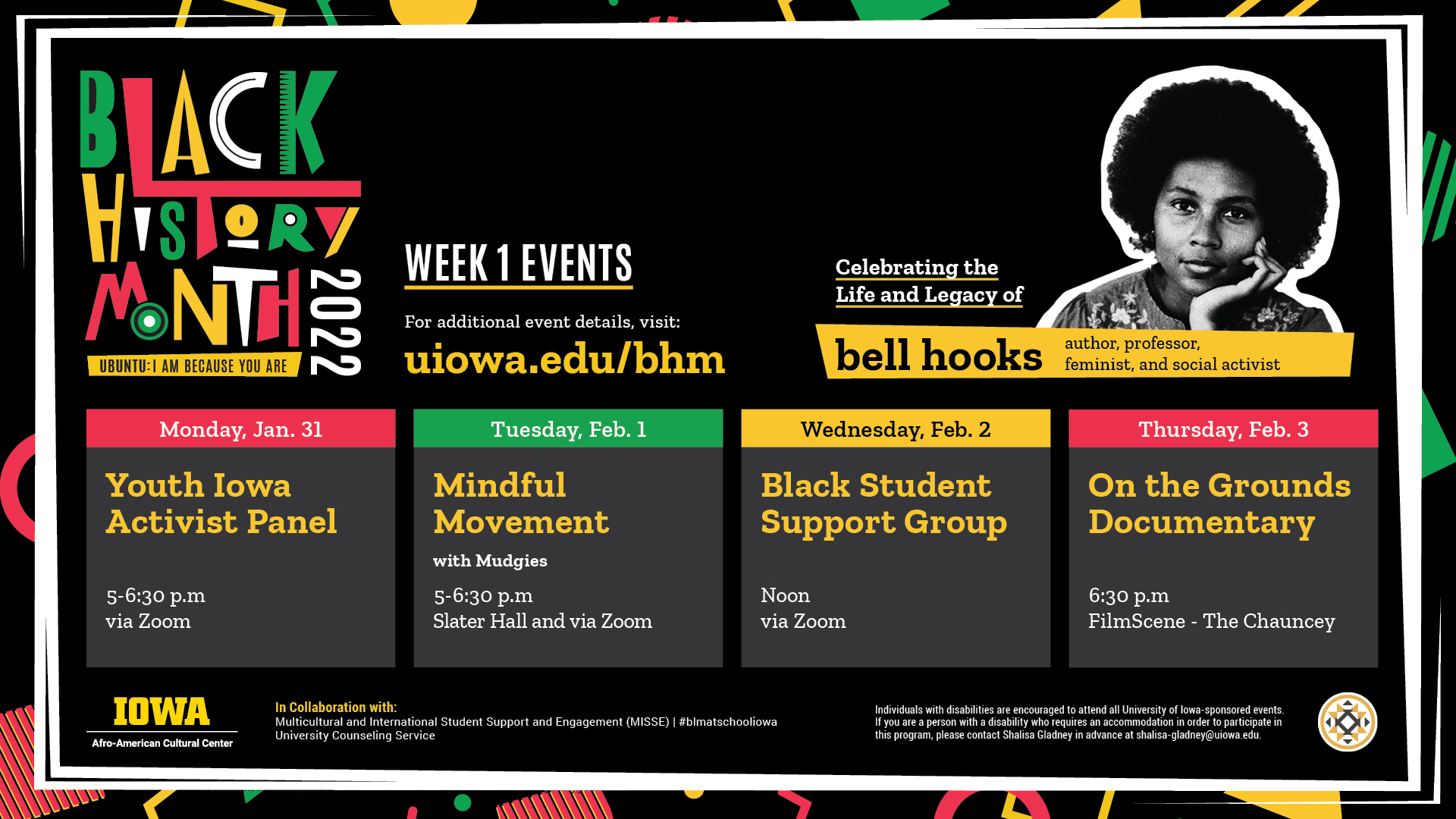 Black History Month 2022 Week 1 events. For additional event details, visit: uiowa.edu/bhm. Celebrating the Life and Legacy of Bell Hooks. author, professor, feminist, and social activist. Monday, Jan. 31 Youth Iowa Activist Panel 5 - 6:30 p.m. Zoom. Tuesday, Feb. 1 Mindful Movement with Mudgies. 5 - 6:30 p.m. Slater Hall and via Zoom. Wednesday, Feb. 2 Black Student Support Group. Noon via Zoom. Thursday, Feb. 3 On the Grounds Documentary. 6:30 p.m. FilmScene - The Chauncey.