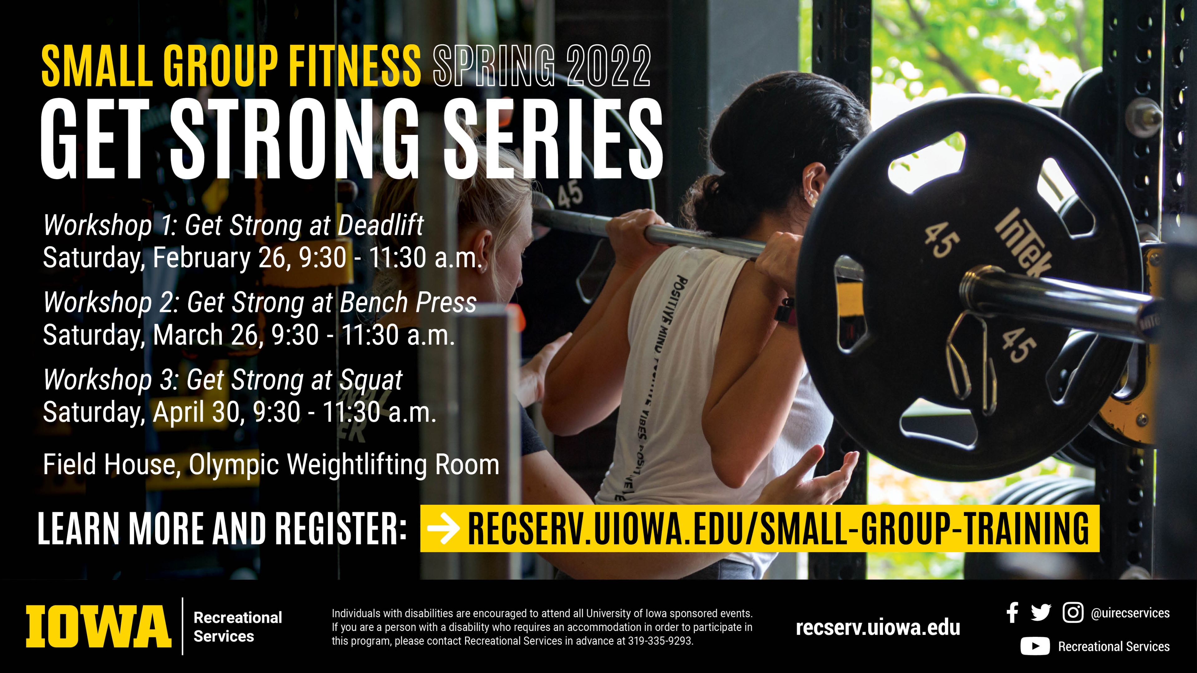 Small Group Fitness Spring 2022 Get Strong Series Workshop 1: Get Strong at Deadlift: Saturday, February 26 | 9:30 - 11:30 a.m. Workshop 2: Get Strong at Bench Press, Saturday, March 26 | 9:30 - 11:30 a.m. Workshop 3: Get Strong at Squat. Saturday, April 30 | 9:30 - 11:30 a.m. Field House, Olympic Weightlifting Room. Learn more and register: recserv.uiowa.edu/small-group-training