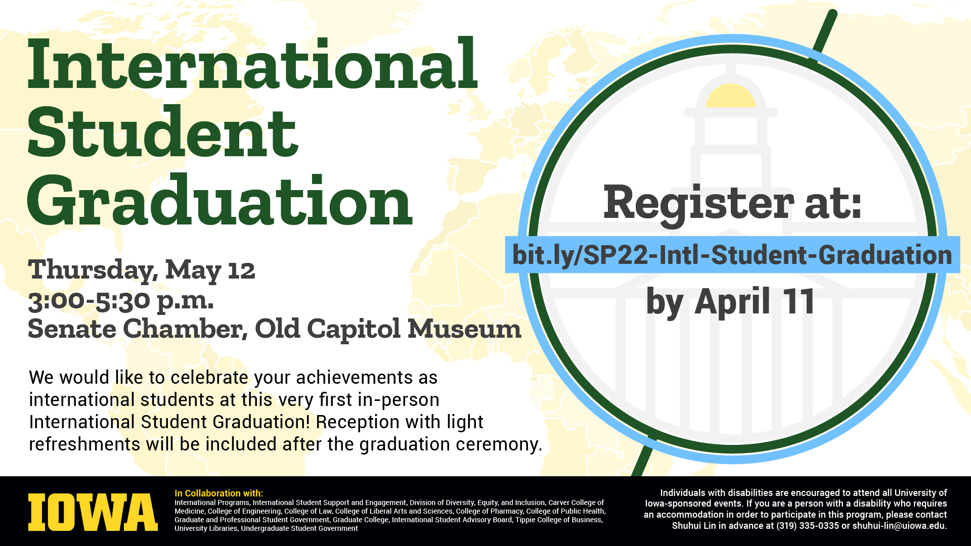 International Student Graduation Thursday, May 12. 3 - 5:30 p.m. Senate Chamber, Old Capitol Museum. Register at: bit.ly/SP22-Intl-Student-Graduation by April 11