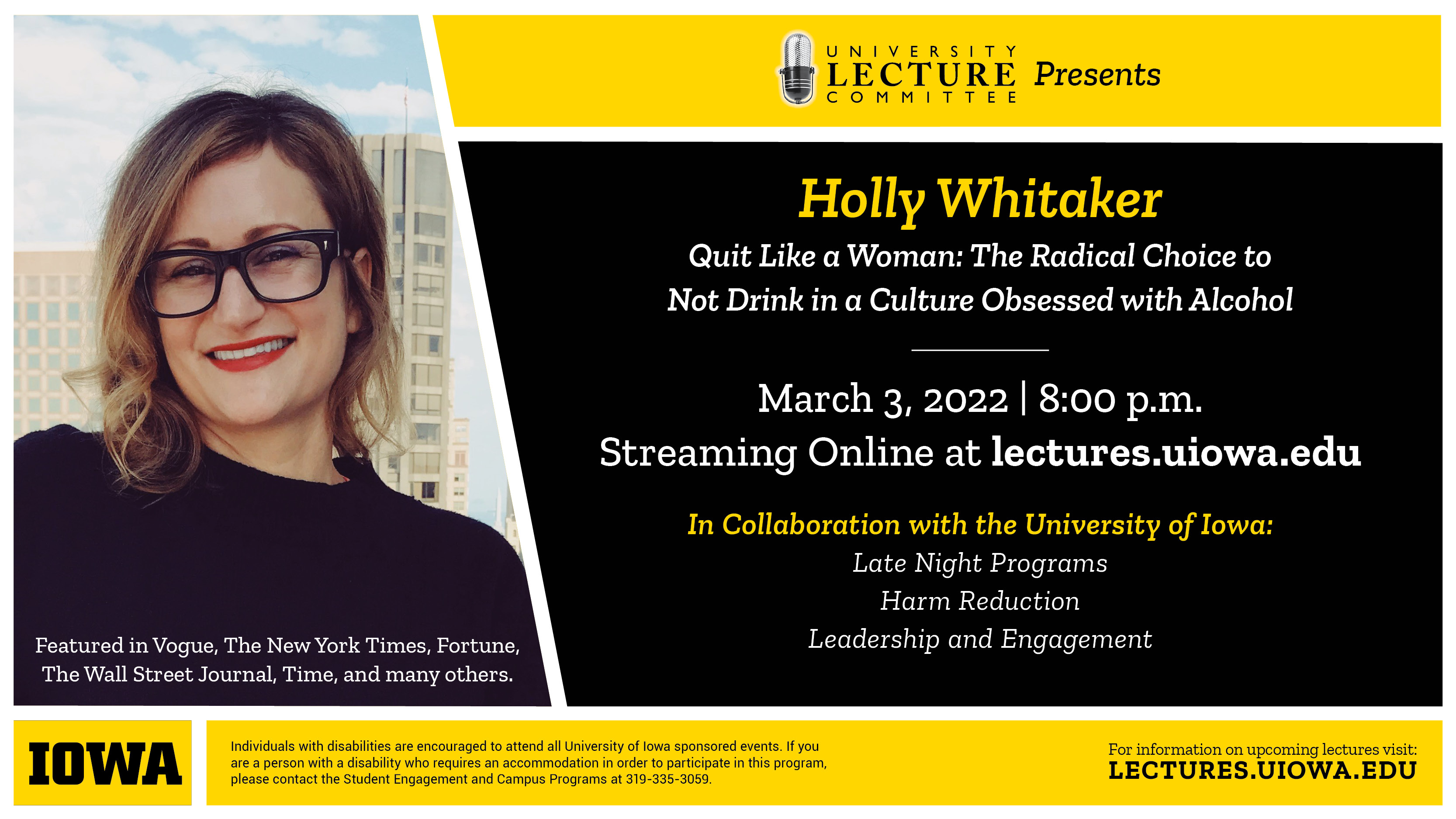 University Lecture Committee presents Holly Whitaker. Quit like a woman: The Radical Choice to Not Drink in a Culture Obsessed with Alcohol. March 3, 2022 at 8:00 pm. Streaming online at lectures.uiowa.edu In Collaboration with the University of Iowa: Late Night Programs, Harm Reduction, Leadership and Engagement