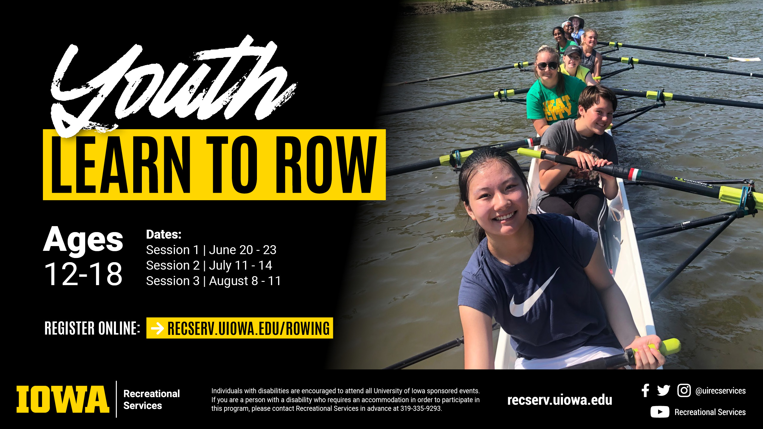 Youth Learn to Row Ages 12-18 Dates: Session 1 | Jun 20 -23; Session 2 | July 11 - 14; Session 3 | August 8 - 11. Register online: recserv.uiowa.edu/rowing