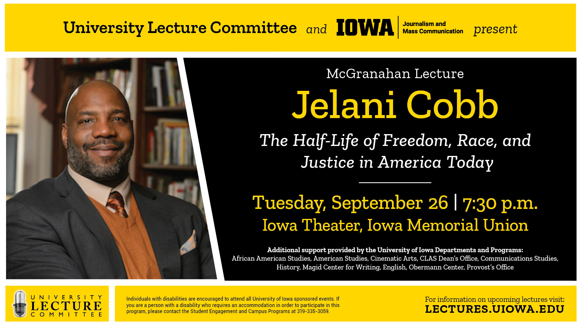University Lecture Committee and Iowa Journalism and Mass Communication present: McGranahan Lecture: Jelani Cobb; The Half-Life of Freedom, Race, and Justice in America Today. Tuesday, September 26; 7:30p.m. Iowa Theater, Iowa Memorial Union