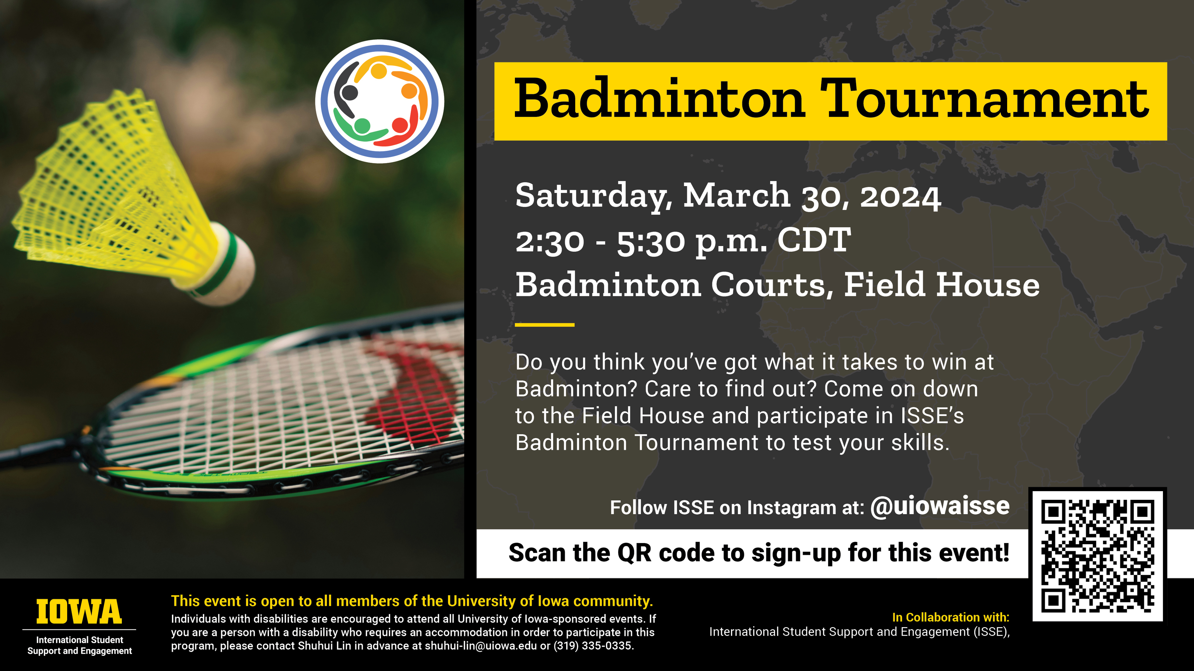 Title: Badminton Tournament  Date: Saturday, March 30, 2024  Time: 2:30 - 5:30 p.m. CDT  Location: Badminton Courts, Field House     Description: Do you think you’ve got what it takes to win at Badminton? Care to find out? Come on down to the Field House and participate in ISSE’s Badminton Tournament to test your skills. 