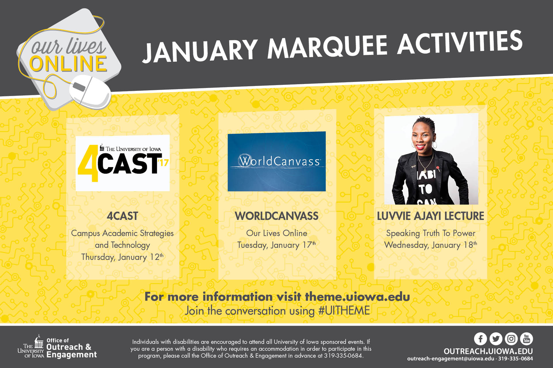 Our Lives Online: January Marquee Activities: 4Cast17: Campus Academic Strategies and Technology, Thursday, January 12; WorldCanvass: Our Lives Onlie: Tuesday, January 17; Luvvie Ajayi Lecture: Speaking Truth to Power, Wednesday, January 18.  For more information, visit theme.uiowa.edu; join the conversation using #UITHEME.  outreach.uiowa.edi