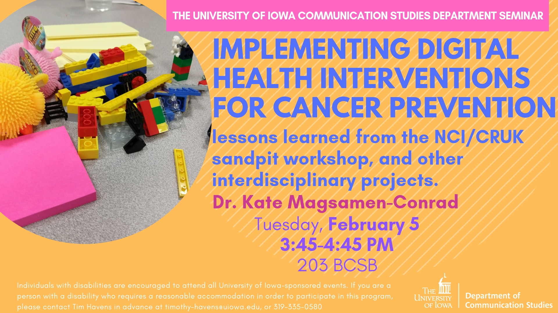 Tuesday, February 5  3:45-4:45 PM  203 BCSB, The University of Iowa Communication Studies Department Seminar: IMPLEMENTING DIGITAL HEALTH  INTERVENTIONS FOR CANCER  PREVENTION - lessons learned from the NCI/CRUK sandpit workshop, and other interdisciplinary projects. - Dr. Kate Magsamen-Conrad