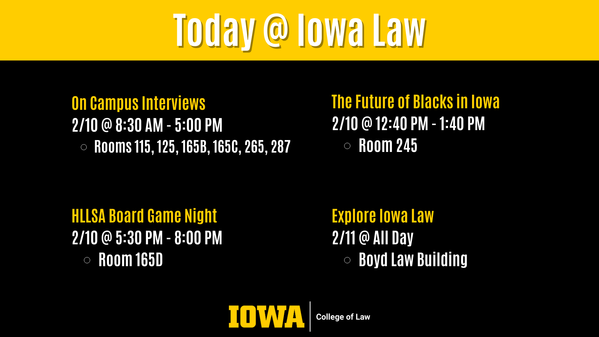 Today @ Iowa Law On Campus Interviews  2/10 @ 8:30 AM - 5:00 PM  Rooms 115, 125, 165B, 165C, 265, 287 The Future of Blacks in Iowa 2/10 @ 12:40 PM - 1:40 PM Room 245 HLLSA Board Game Night 2/10 @ 5:30 PM - 8:00 PM Room 165D Explore Iowa Law 2/11 @ All Day Boyd Law Building