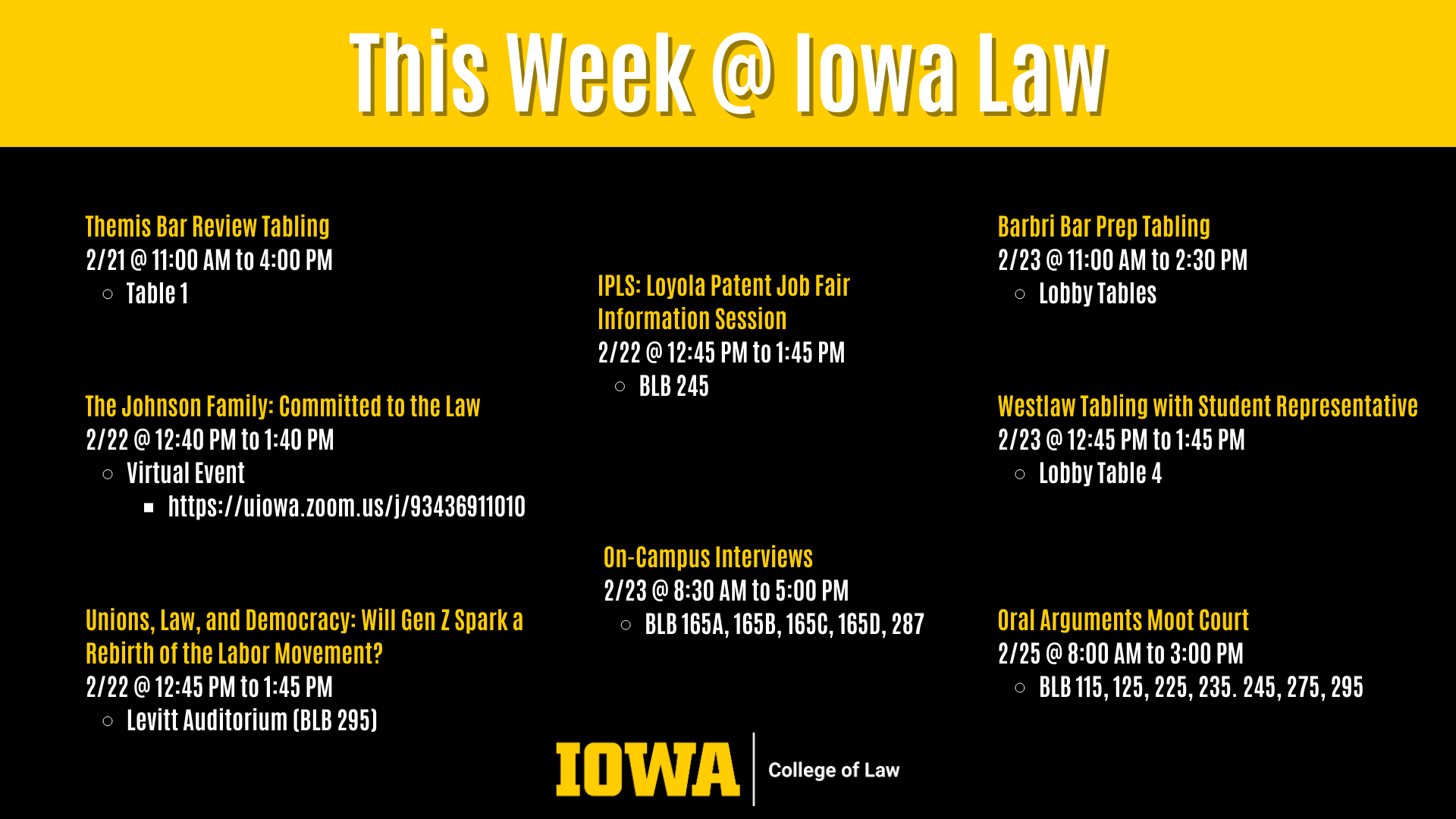 This Week @ Iowa Law The Johnson Family: Committed to the Law  2/22 @ 12:40 PM to 1:40 PM  Virtual Event  https://uiowa.zoom.us/j/93436911010 Unions, Law, and Democracy: Will Gen Z Spark a Rebirth of the Labor Movement?  2/22 @ 12:45 PM to 1:45 PM  Levitt Auditorium (BLB 295) Oral Arguments Moot Court 2/25 @ 8:00 AM to 3:00 PM  BLB 115, 125, 225, 235. 245, 275, 295 Westlaw Tabling with Student Representative 2/23 @ 12:45 PM to 1:45 PM  Lobby Table 4 On-Campus Interviews  2/23 @ 8:30 AM to 5:00 PM  BLB 165A, 165B, 165C, 165D, 287 IPLS: Loyola Patent Job Fair Information Session 2/22 @ 12:45 PM to 1:45 PM  BLB 245 Barbri Bar Prep Tabling 2/23 @ 11:00 AM to 2:30 PM  Lobby Tables Themis Bar Review Tabling 2/21 @ 11:00 AM to 4:00 PM  Table 1