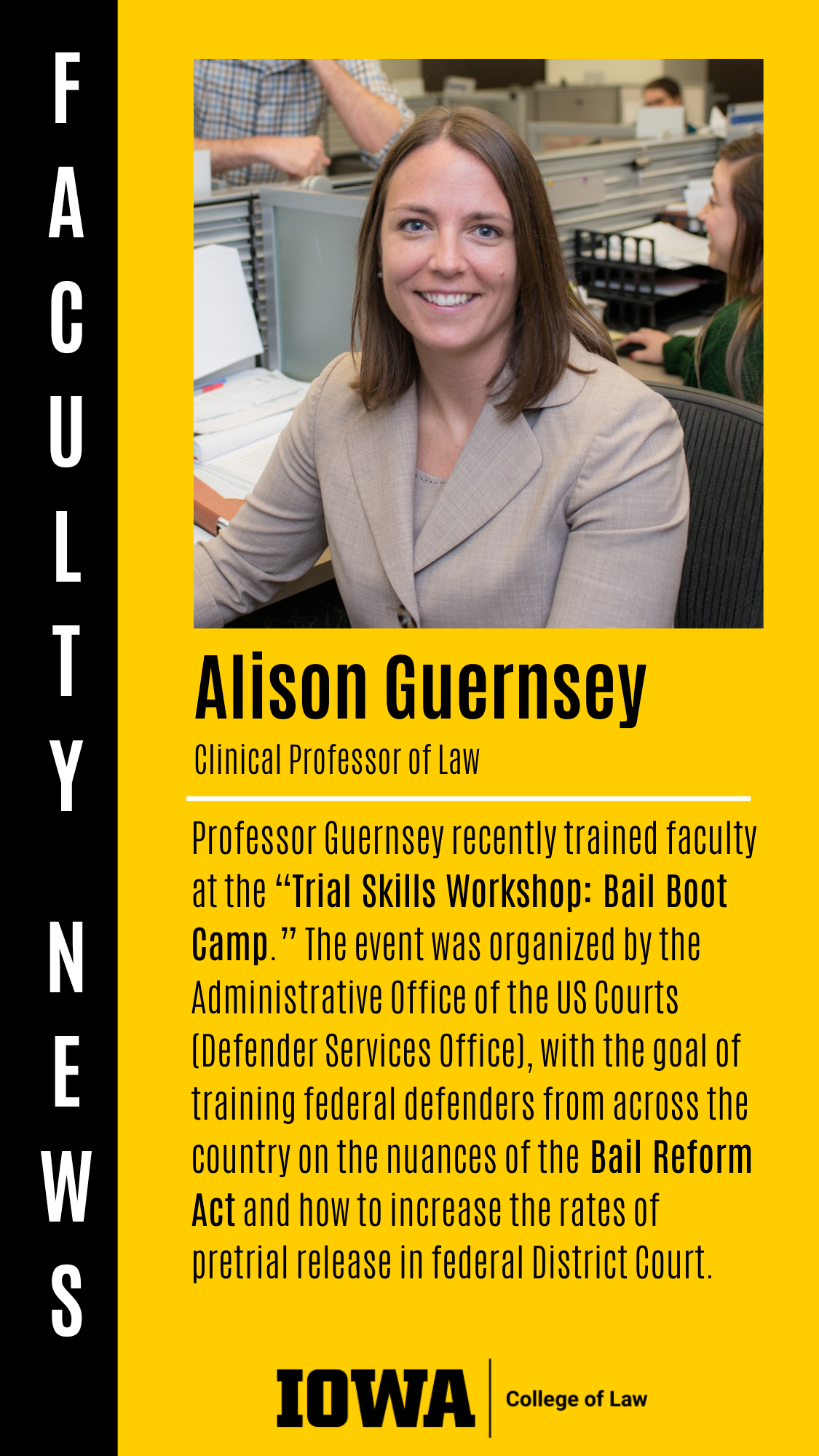 Alison Guernsey F A C U L T Y  N E W S Clinical Professor of Law Professor Guernsey recently trained faculty at the “Trial Skills Workshop: Bail Boot Camp.” The event was organized by the Administrative Office of the US Courts (Defender Services Office), with the goal of training federal defenders from across the country on the nuances of the Bail Reform Act and how to increase the rates of pretrial release in federal District Court.