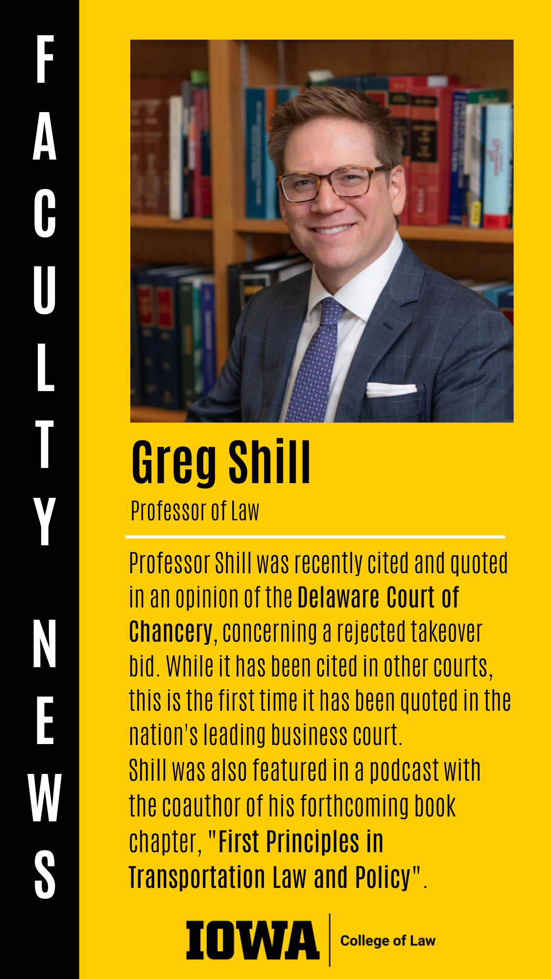Greg Shill F A C U L T Y  N E W S Professor of Law Professor Shill was recently cited and quoted in an opinion of the Delaware Court of Chancery, concerning a rejected takeover bid. While it has been cited in other courts, this is the first time it has been quoted in the nation's leading business court. Shill was also featured in a podcast with the coauthor of his forthcoming book chapter, "First Principles in Transportation Law and Policy".