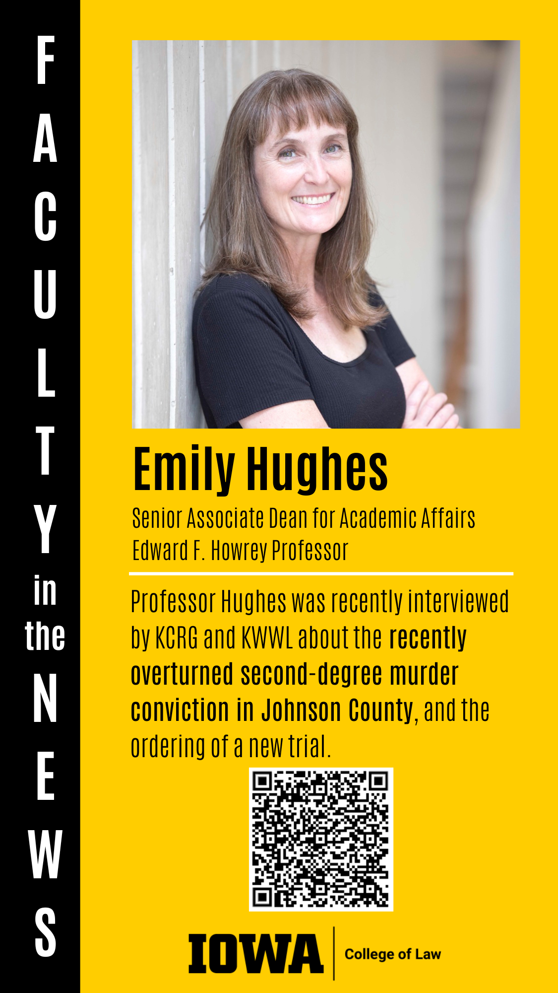 F A C U L T Y in the N E W S Senior Associate Dean for Academic Affairs Edward F. Howrey Professor Professor Hughes was recently interviewed by KCRG and KWWL about the recently overturned second-degree murder conviction in Johnson County, and the ordering of a new trial. Emily Hughes