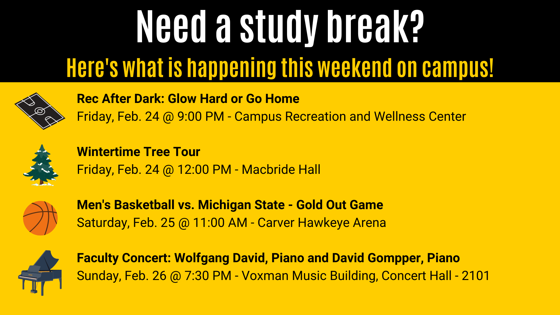 Wintertime Tree Tour Friday, Feb. 24 @ 12:00 PM - Macbride Hall Rec After Dark: Glow Hard or Go Home Friday, Feb. 24 @ 9:00 PM - Campus Recreation and Wellness Center Need a study break? Here's what is happening this weekend on campus! Men's Basketball vs. Michigan State - Gold Out Game Saturday, Feb. 25 @ 11:00 AM - Carver Hawkeye Arena Faculty Concert: Wolfgang David, Piano and David Gompper, Piano Sunday, Feb. 26 @ 7:30 PM - Voxman Music Building, Concert Hall - 2101
