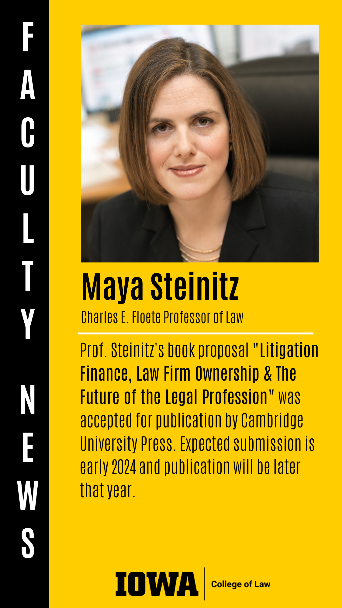 Charles E. Floete Professor of Law Prof. Steinitz's book proposal "Litigation Finance, Law Firm Ownership & The Future of the Legal Profession" was accepted for publication by Cambridge University Press. Expected submission is early 2024 and publication will be later that year. Maya Steinitz