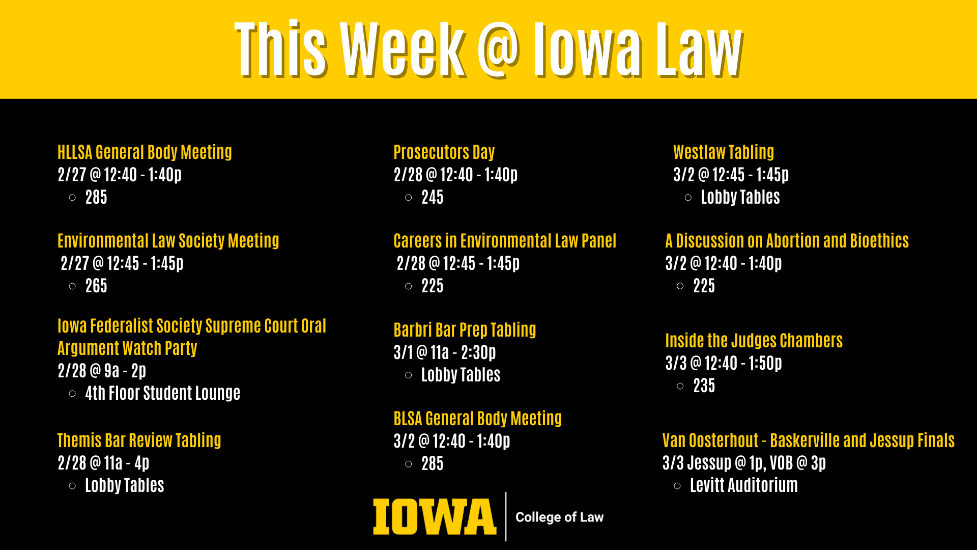 This Week @ Iowa Law Environmental Law Society Meeting  2/27 @ 12:45 - 1:45p  265 Iowa Federalist Society Supreme Court Oral Argument Watch Party 2/28 @ 9a - 2p  4th Floor Student Lounge Careers in Environmental Law Panel  2/28 @ 12:45 - 1:45p  225 Westlaw Tabling  3/2 @ 12:45 - 1:45p  Lobby Tables Prosecutors Day 2/28 @ 12:40 - 1:40p  245 Themis Bar Review Tabling 2/28 @ 11a - 4p  Lobby Tables Barbri Bar Prep Tabling 3/1 @ 11a - 2:30p  Lobby Tables HLLSA General Body Meeting 2/27 @ 12:40 - 1:40p  285 BLSA General Body Meeting 3/2 @ 12:40 - 1:40p  285 A Discussion on Abortion and Bioethics 3/2 @ 12:40 - 1:40p  225 Inside the Judges Chambers 3/3 @ 12:40 - 1:50p  235 Van Oosterhout - Baskerville and Jessup Finals 3/3 Jessup @ 1p, VOB @ 3p Levitt Auditorium