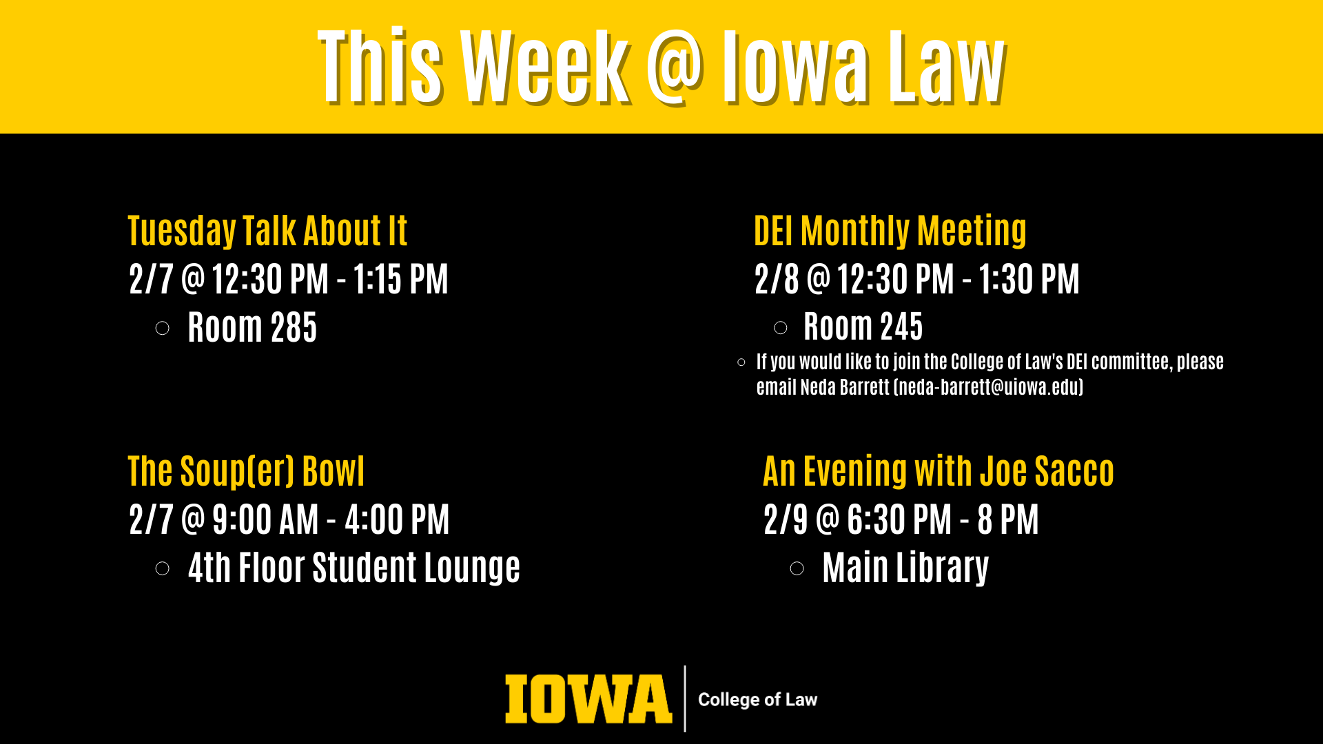 This Week @ Iowa Law An Evening with Joe Sacco 2/9 @ 6:30 PM - 8 PM Main Library DEI Monthly Meeting 2/8 @ 12:30 PM - 1:30 PM Room 245  If you would like to join the College of Law's DEI committee, please email Neda Barrett (neda-barrett@uiowa.edu) Tuesday Talk About It 2/7 @ 12:30 PM - 1:15 PM Room 285 The Soup(er) Bowl 2/7 @ 9:00 AM - 4:00 PM 4th Floor Student Lounge