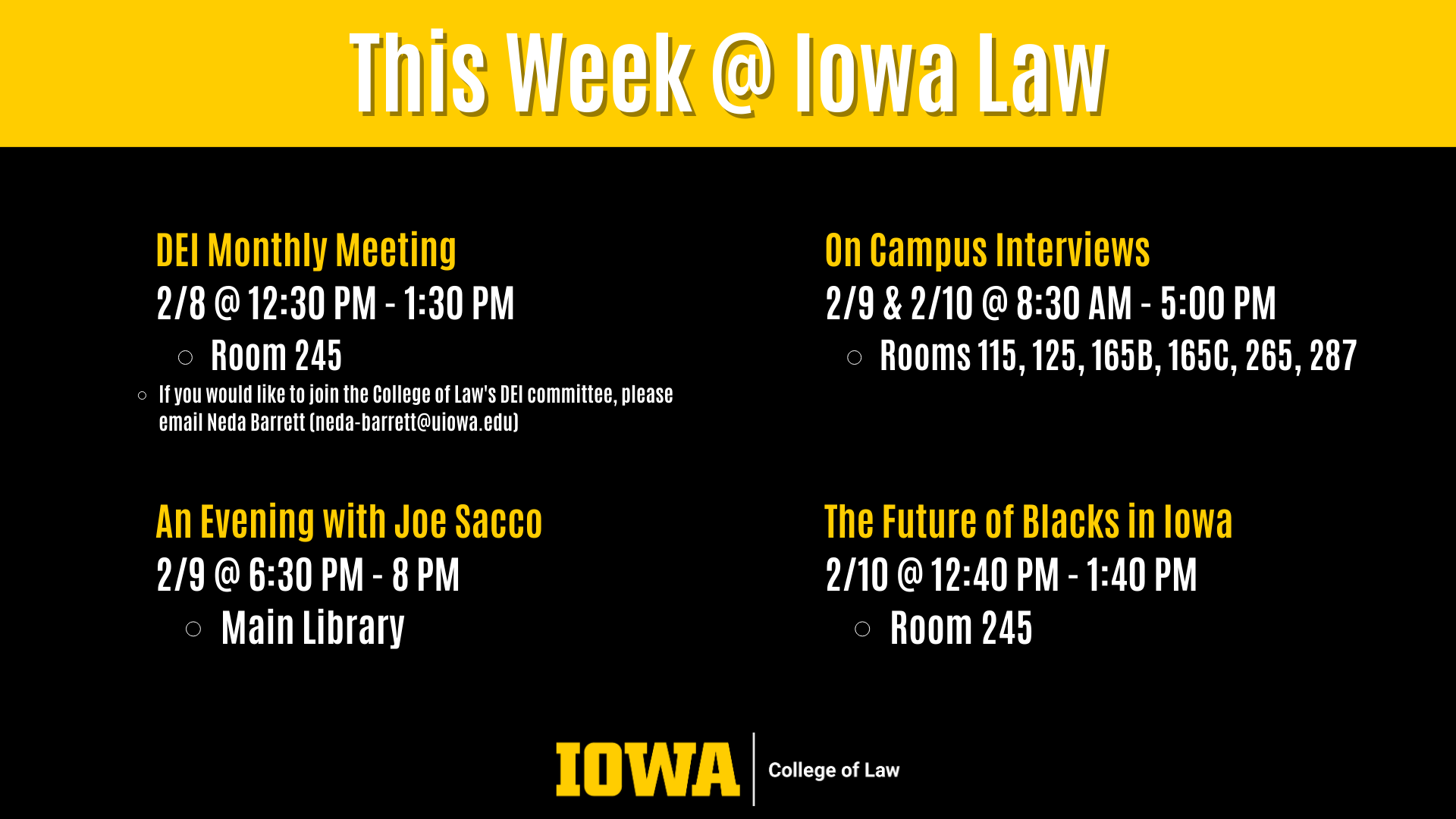 This Week @ Iowa Law On Campus Interviews  2/9 & 2/10 @ 8:30 AM - 5:00 PM  Rooms 115, 125, 165B, 165C, 265, 287 An Evening with Joe Sacco 2/9 @ 6:30 PM - 8 PM Main Library DEI Monthly Meeting 2/8 @ 12:30 PM - 1:30 PM Room 245  If you would like to join the College of Law's DEI committee, please email Neda Barrett (neda-barrett@uiowa.edu) The Future of Blacks in Iowa 2/10 @ 12:40 PM - 1:40 PM Room 245