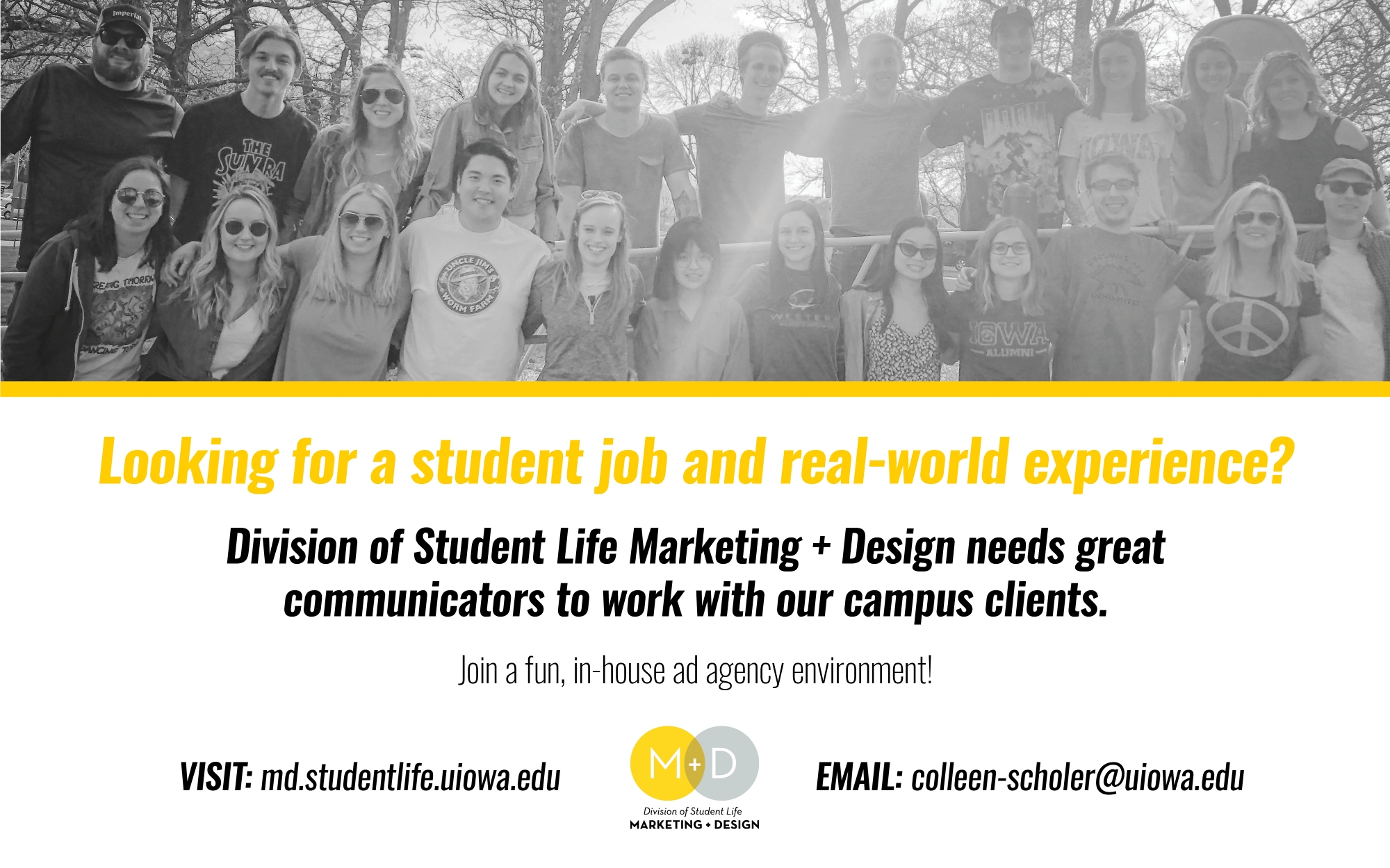 Looking for a student job and real-world experience? Division of Student Life Marketing + Design needs great communicators to work with our campus clients. Join a fun, in-house ad agency encironment! VISIT: md.studentlife.uiowa.edu EMAIL: colleen-scholer@uiowa.edu