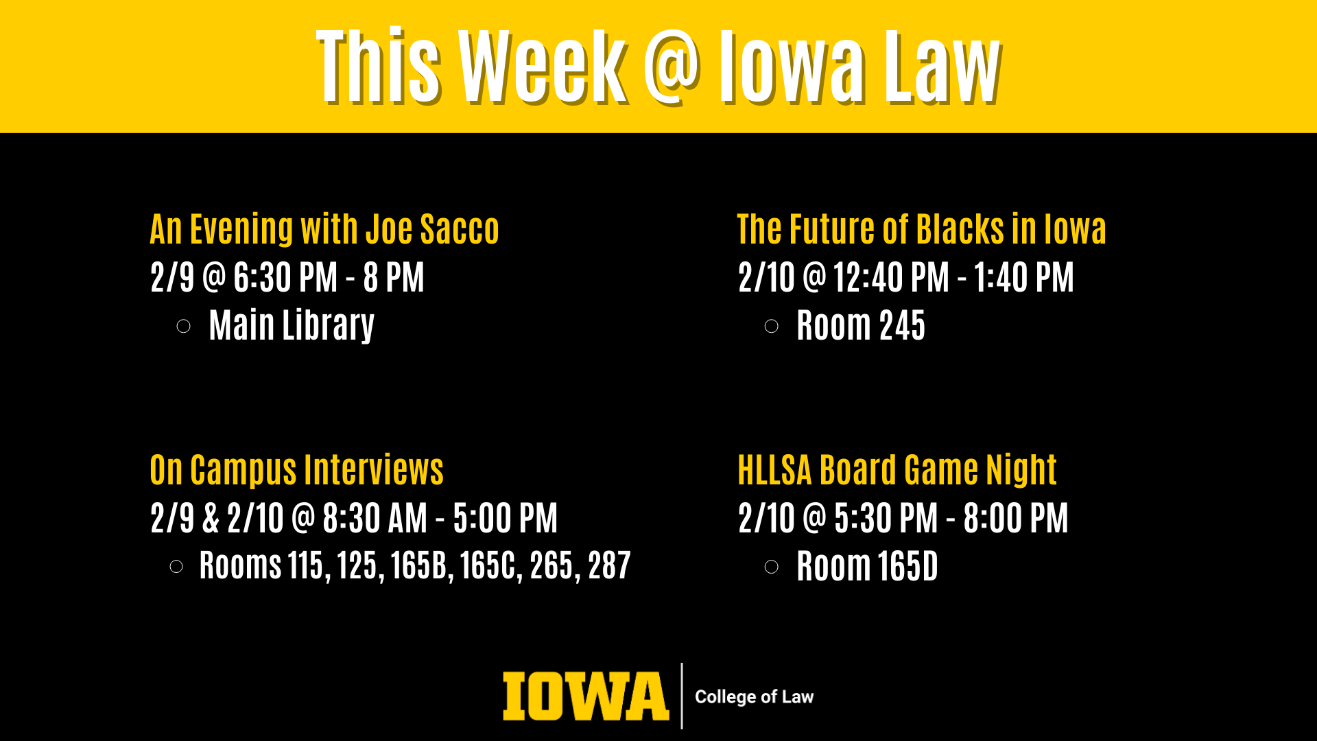 This Week @ Iowa Law On Campus Interviews  2/9 & 2/10 @ 8:30 AM - 5:00 PM  Rooms 115, 125, 165B, 165C, 265, 287 An Evening with Joe Sacco 2/9 @ 6:30 PM - 8 PM Main Library The Future of Blacks in Iowa 2/10 @ 12:40 PM - 1:40 PM Room 245 HLLSA Board Game Night 2/10 @ 5:30 PM - 8:00 PM Room 165D