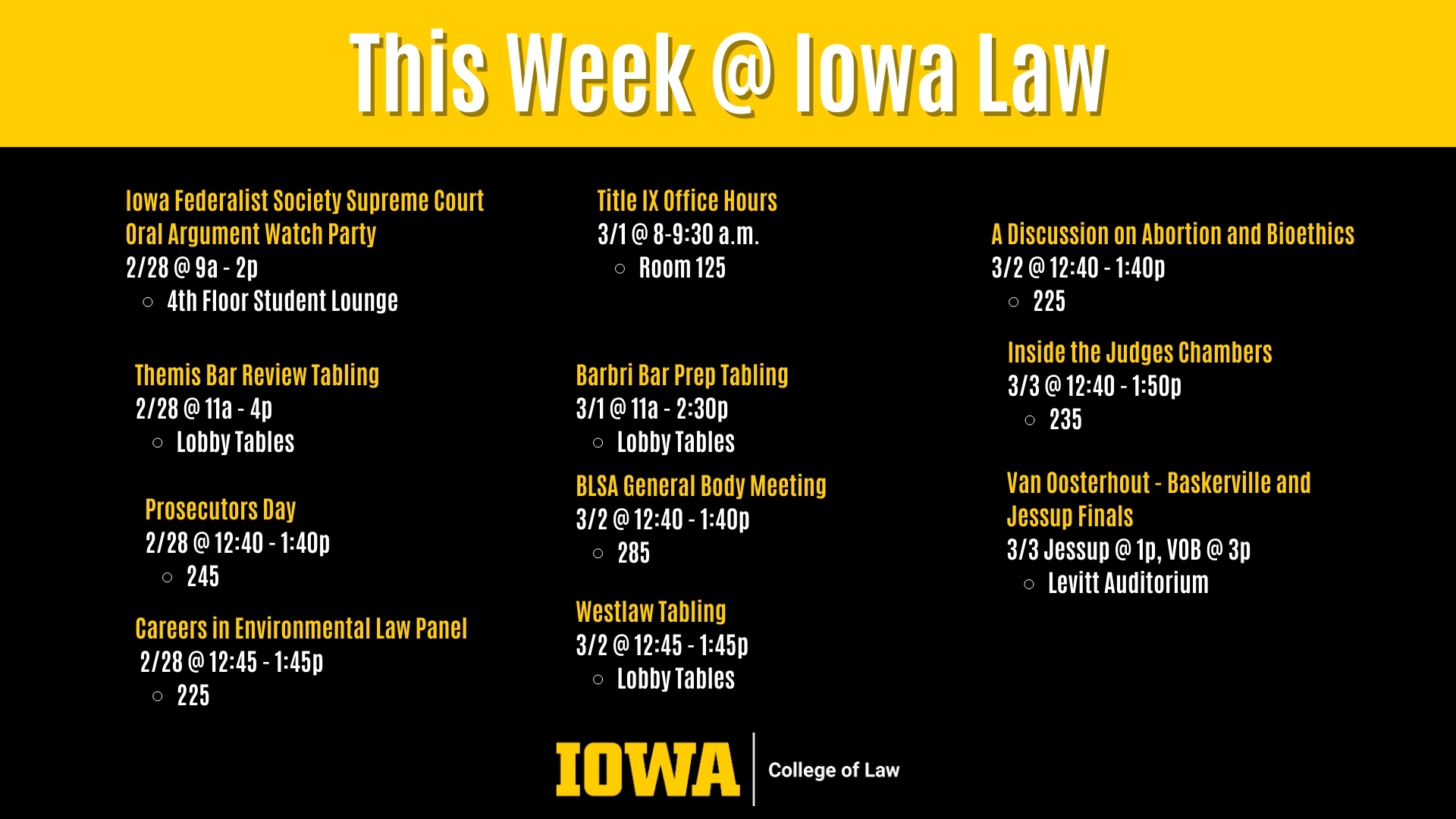 This Week @ Iowa Law Careers in Environmental Law Panel  2/28 @ 12:45 - 1:45p  225 Barbri Bar Prep Tabling 3/1 @ 11a - 2:30p  Lobby Tables BLSA General Body Meeting 3/2 @ 12:40 - 1:40p  285 Westlaw Tabling  3/2 @ 12:45 - 1:45p  Lobby Tables Prosecutors Day 2/28 @ 12:40 - 1:40p  245 Themis Bar Review Tabling 2/28 @ 11a - 4p  Lobby Tables Iowa Federalist Society Supreme Court Oral Argument Watch Party 2/28 @ 9a - 2p  4th Floor Student Lounge A Discussion on Abortion and Bioethics 3/2 @ 12:40 - 1:40p  225 Inside the Judges Chambers 3/3 @ 12:40 - 1:50p  235 Van Oosterhout - Baskerville and Jessup Finals 3/3 Jessup @ 1p, VOB @ 3p Levitt Auditorium