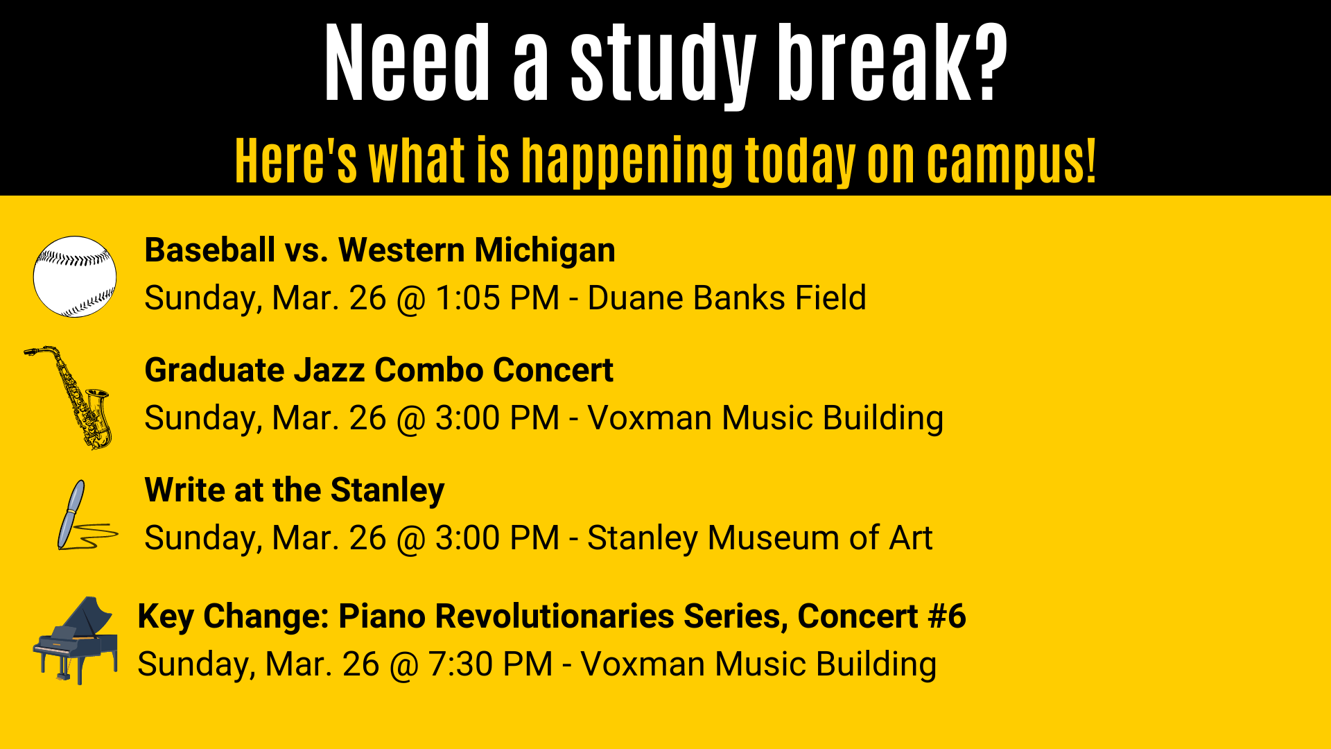 Graduate Jazz Combo Concert  Sunday, Mar. 26 @ 3:00 PM - Voxman Music Building Baseball vs. Western Michigan Sunday, Mar. 26 @ 1:05 PM - Duane Banks Field Need a study break? Here's what is happening today on campus! Write at the Stanley  Sunday, Mar. 26 @ 3:00 PM - Stanley Museum of Art Key Change: Piano Revolutionaries Series, Concert #6 Sunday, Mar. 26 @ 7:30 PM - Voxman Music Building