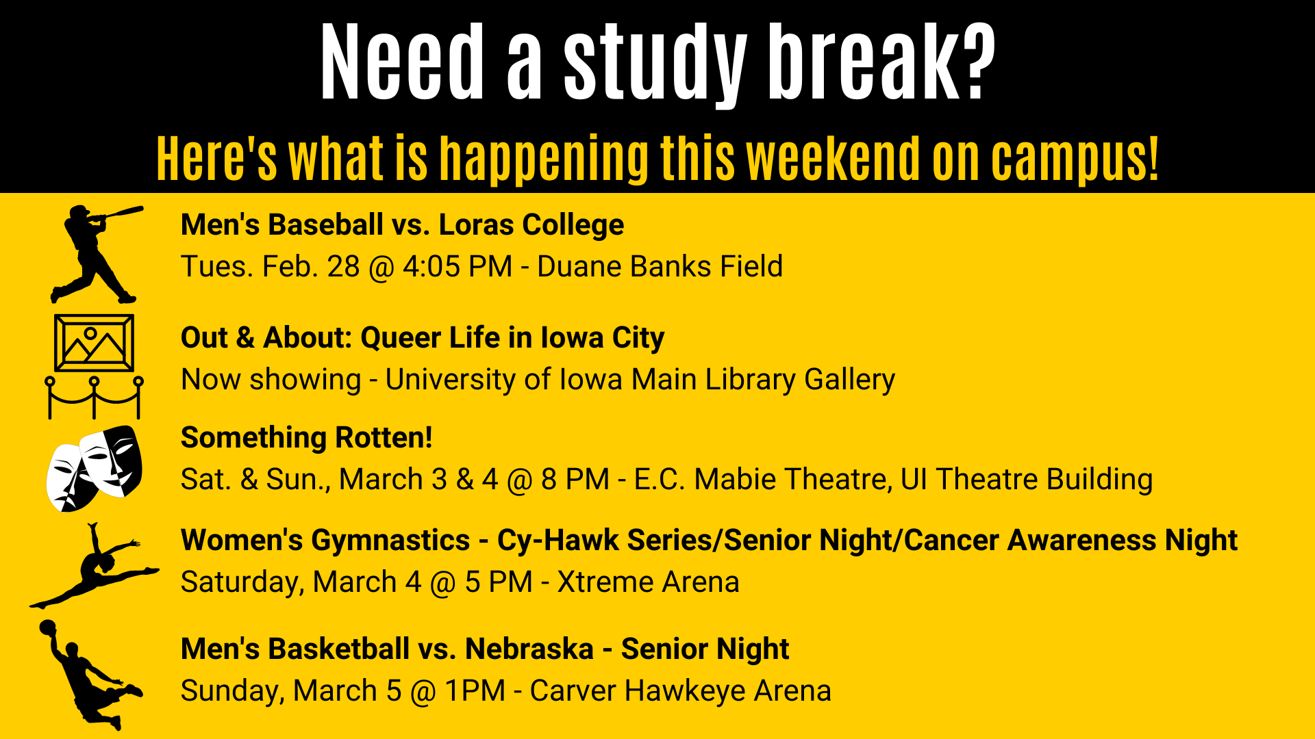 Something Rotten!  Sat. & Sun., March 3 & 4 @ 8 PM - E.C. Mabie Theatre, UI Theatre Building Out & About: Queer Life in Iowa City Now showing - University of Iowa Main Library Gallery Need a study break? Here's what is happening this weekend on campus! Men's Baseball vs. Loras College  Tues. Feb. 28 @ 4:05 PM - Duane Banks Field Women's Gymnastics - Cy-Hawk Series/Senior Night/Cancer Awareness Night Saturday, March 4 @ 5 PM - Xtreme Arena Men's Basketball vs. Nebraska - Senior Night  Sunday, March 5 @ 1PM - Carver Hawkeye Arena