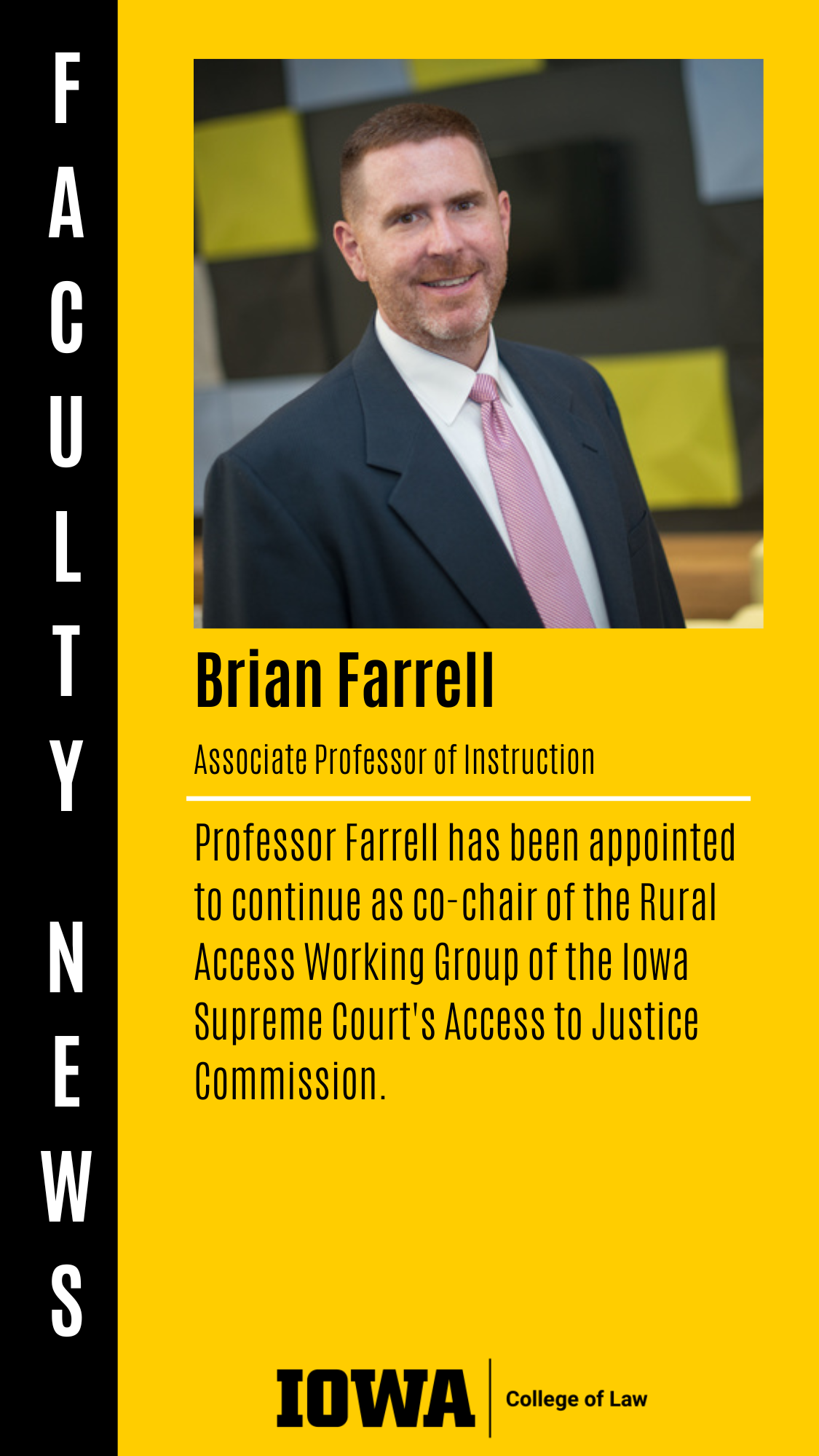 Associate Professor of Instruction Professor Farrell has been appointed to continue as co-chair of the Rural Access Working Group of the Iowa Supreme Court's Access to Justice Commission. Brian Farrell