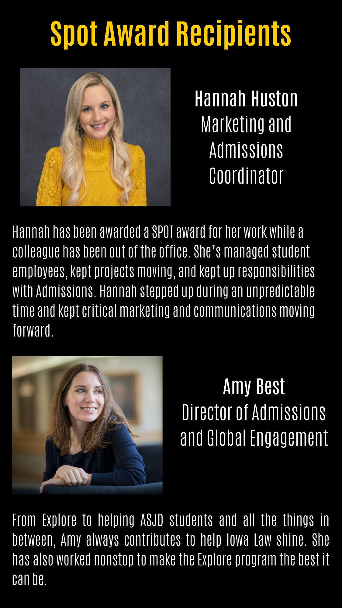 Spot Award Recipients Hannah Huston Marketing and Admissions Coordinator Hannah has been awarded a SPOT award for her work while a colleague has been out of the office. She’s managed student employees, kept projects moving, and kept up responsibilities with Admissions. Hannah stepped up during an unpredictable time and kept critical marketing and communications moving forward. Amy Best Director of Admissions and Global Engagement From Explore to helping ASJD students and all the things in between, Amy always contributes to help Iowa Law shine. She has also worked nonstop to make the Explore program the best it can be.
