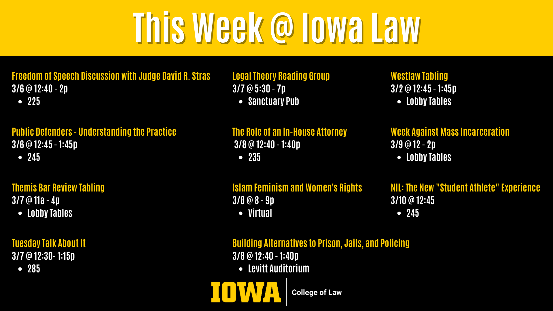 This Week @ Iowa Law Public Defenders - Understanding the Practice  3/6 @ 12:45 - 1:45p  245 Legal Theory Reading Group 3/7 @ 5:30 - 7p  Sanctuary Pub Westlaw Tabling  3/2 @ 12:45 - 1:45p  Lobby Tables Tuesday Talk About It 3/7 @ 12:30- 1:15p  285 Themis Bar Review Tabling 3/7 @ 11a - 4p  Lobby Tables The Role of an In-House Attorney  3/8 @ 12:40 - 1:40p  235 Freedom of Speech Discussion with Judge David R. Stras 3/6 @ 12:40 - 2p  225 Islam Feminism and Women's Rights  3/8 @ 8 - 9p  Virtual Week Against Mass Incarceration  3/9 @ 12 - 2p  Lobby Tables NIL: The New "Student Athlete" Experience  3/10 @ 12:45 245 Building Alternatives to Prison, Jails, and Policing 3/8 @ 12:40 - 1:40p Levitt Auditorium