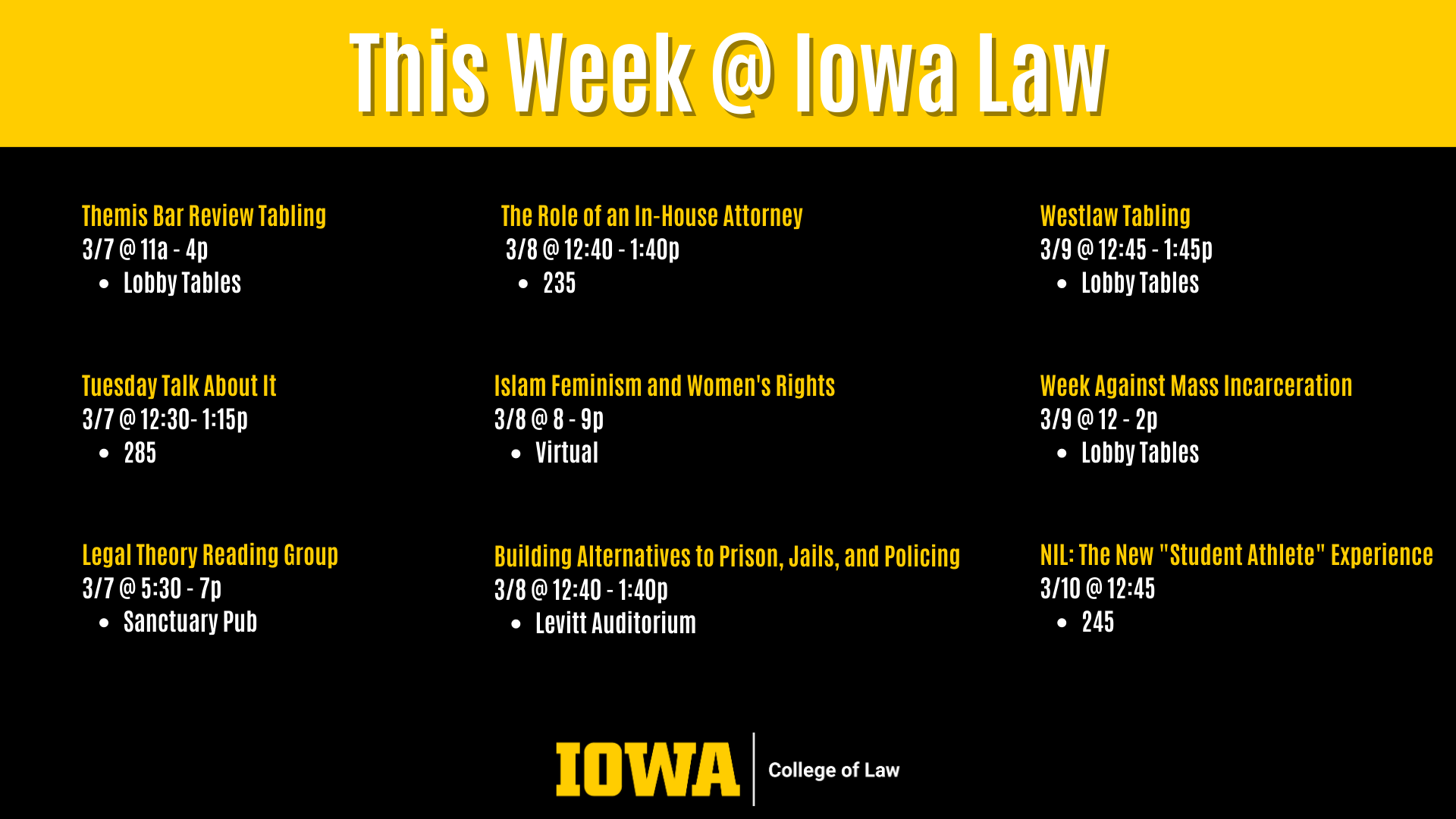 This Week @ Iowa Law Legal Theory Reading Group 3/7 @ 5:30 - 7p  Sanctuary Pub Westlaw Tabling  3/9 @ 12:45 - 1:45p  Lobby Tables Tuesday Talk About It 3/7 @ 12:30- 1:15p  285 Themis Bar Review Tabling 3/7 @ 11a - 4p  Lobby Tables The Role of an In-House Attorney  3/8 @ 12:40 - 1:40p  235 Islam Feminism and Women's Rights  3/8 @ 8 - 9p  Virtual Week Against Mass Incarceration  3/9 @ 12 - 2p  Lobby Tables NIL: The New "Student Athlete" Experience  3/10 @ 12:45 245 Building Alternatives to Prison, Jails, and Policing 3/8 @ 12:40 - 1:40p Levitt Auditorium