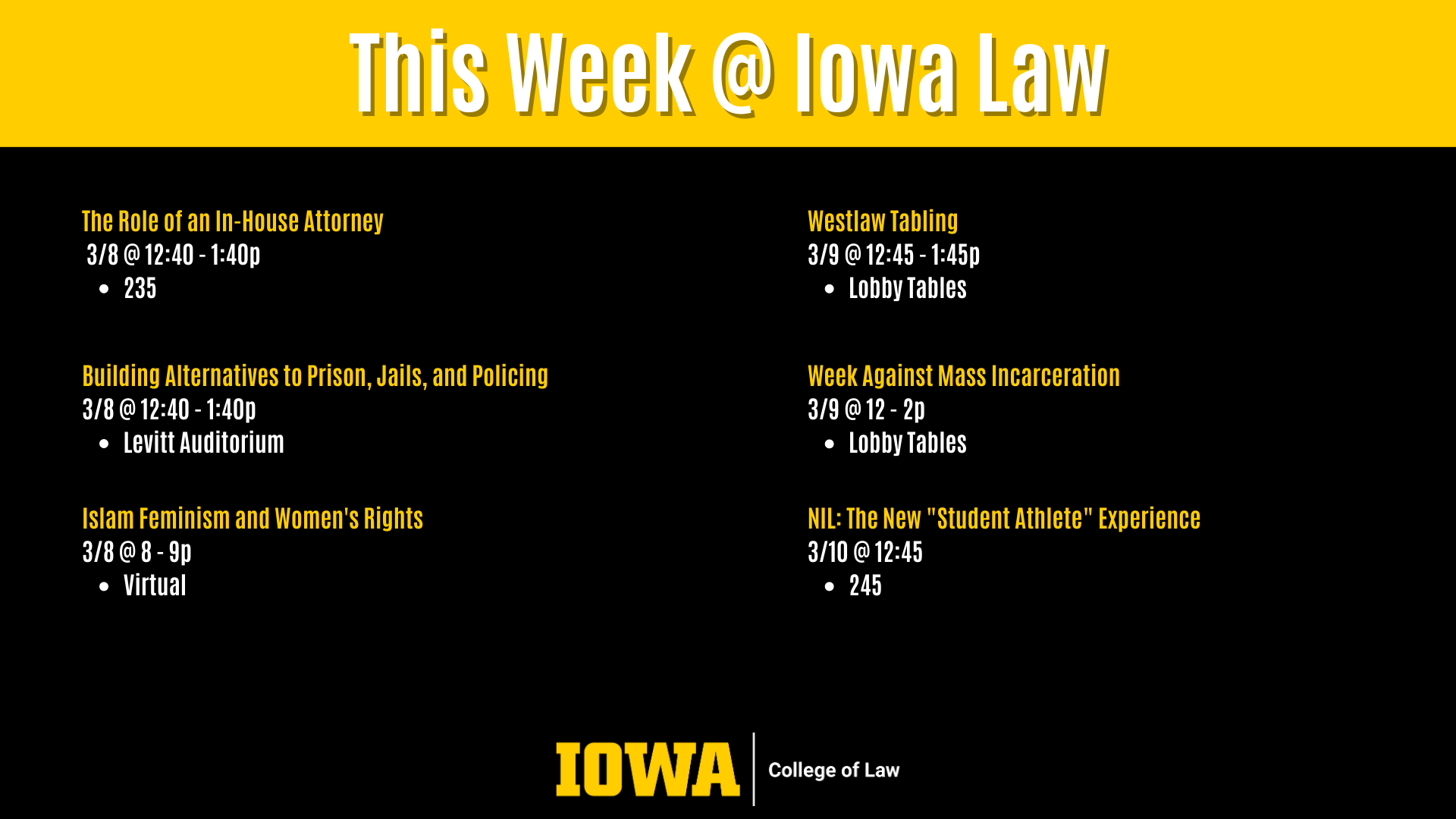 This Week @ Iowa Law Westlaw Tabling  3/9 @ 12:45 - 1:45p  Lobby Tables The Role of an In-House Attorney  3/8 @ 12:40 - 1:40p  235 Islam Feminism and Women's Rights  3/8 @ 8 - 9p  Virtual Week Against Mass Incarceration  3/9 @ 12 - 2p  Lobby Tables NIL: The New "Student Athlete" Experience  3/10 @ 12:45 245 Building Alternatives to Prison, Jails, and Policing 3/8 @ 12:40 - 1:40p Levitt Auditorium