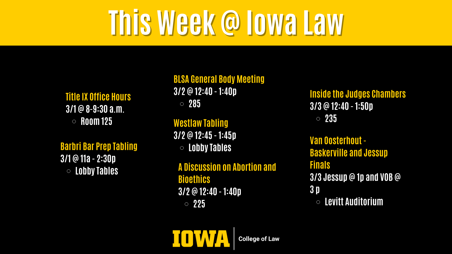 This Week @ Iowa Law Westlaw Tabling  3/2 @ 12:45 - 1:45p  Lobby Tables Barbri Bar Prep Tabling 3/1 @ 11a - 2:30p  Lobby Tables BLSA General Body Meeting 3/2 @ 12:40 - 1:40p  285 A Discussion on Abortion and Bioethics 3/2 @ 12:40 - 1:40p  225 Inside the Judges Chambers 3/3 @ 12:40 - 1:50p  235 Van Oosterhout - Baskerville and Jessup Finals 3/3 @ 1p Levitt Auditorium