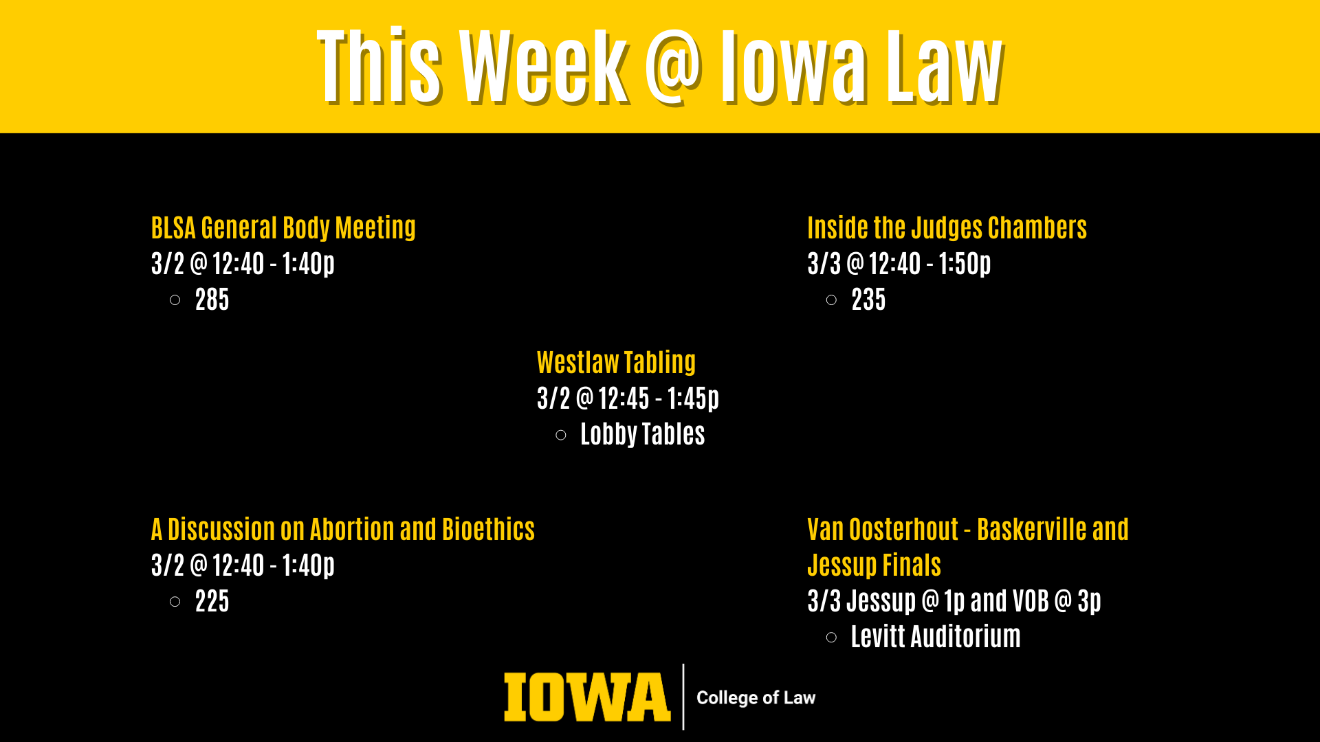 This Week @ Iowa Law Westlaw Tabling  3/2 @ 12:45 - 1:45p  Lobby Tables BLSA General Body Meeting 3/2 @ 12:40 - 1:40p  285 A Discussion on Abortion and Bioethics 3/2 @ 12:40 - 1:40p  225 Inside the Judges Chambers 3/3 @ 12:40 - 1:50p  235 Van Oosterhout - Baskerville and Jessup Finals 3/3 @ 1p Levitt Auditorium