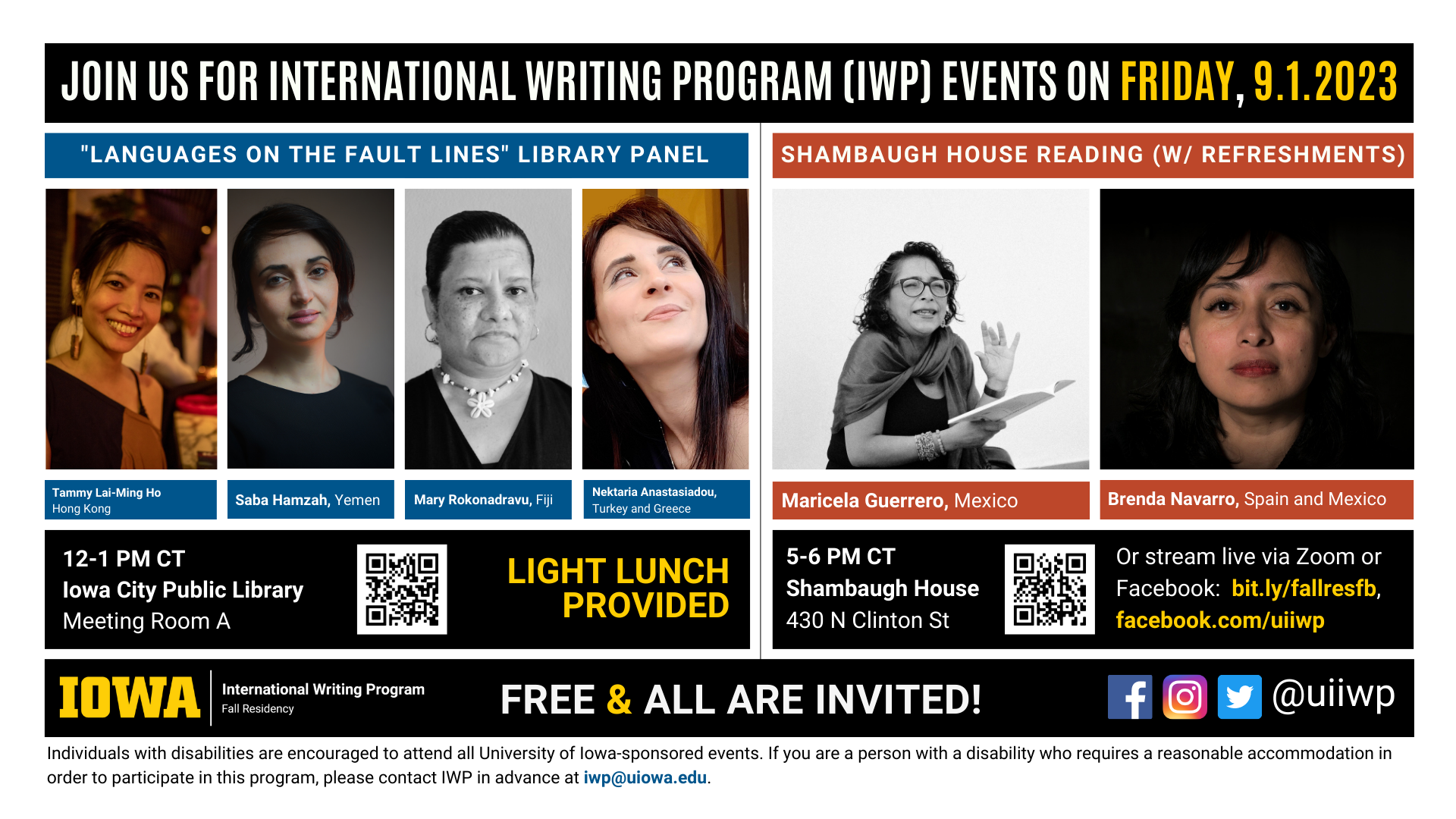 An image with two halves, each advertising one event. The image as a whole is labeled “Join us for International Writing Program (IWP) events on Friday, 9.1.2023.” The left half of the image is labeled, “‘Languages on the Fault Lines’ Library Panel.” There are portraits of four writers (named below) and the following text: "Tammy Lai-Ming Ho, Hong Kong. Saba Hamzah, Yemen. Mary Rokonadravu, Fiji. Nektaria Anastasiadou, Turkey and Greece. 12-1 PM CT, Iowa City Public Library, Meeting Room A. Light lunch provided." The right half of the image is labeled “Shambaugh House Reading (W/ Refreshments.)” It features portraits of two writers (named below) and the following text: "Maricela Guerrero, Mexico. Brenda Navarro, Spain and Mexico. 5-6 PM CT, Shambaugh House, 430 N. Clinton St. Or stream live via Zoom or Facebook: bit.ly/fallresfb, facebook.com/uiiwp.” Below that text there are the IWP Fall Residency logo, the Instagram, Facebook, and Twitter handle @uiiwp, and a note that the event is “Free & All Are Invited.” The following text is at the bottom of the image: "Individuals with disabilities are encouraged to attend all University of Iowa-sponsored events. If you are a person with a disability who requires a reasonable accommodation in order to participate in this program, please contact IWP in advance at iwp@uiowa.edu.”
