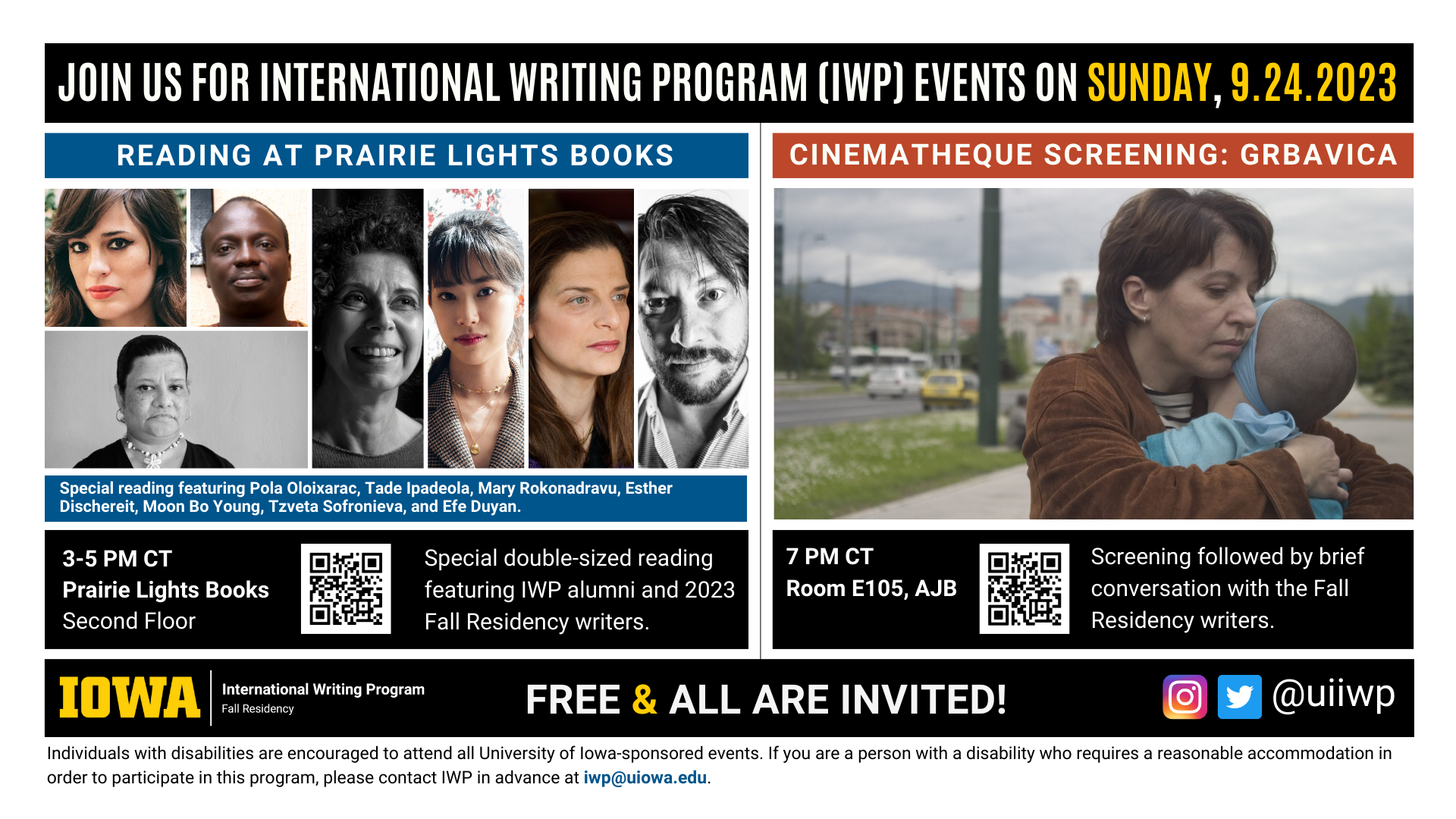 An image with two halves, each advertising one event. The image as a whole is labeled "Join us for International Writing Program (IWP) Events on Sunday, 9.24.2023. The left half left of the image is labeled "Reading at Prairie Lights Books." There are portraits of seven writers (named below) and the following text: “Special reading featuring Pola Oloixarac, Tade Ipadeola, Mary Rokonadravu, Esther Dischereit, Moon Bo Young, Tzveta Sofronieva, and Efe Duyan. 3-5 PM CT Prairie Lights Books, Second Floor. Special double-sized reading featuring IWP alumni and 2023 Fall Residency writers." The right half of the image is labeled "Cinematheque: Grbavica.” Below that heading there is a screenshot from the film of that name: a woman in a large but quietly desolate-looking city carries a baby, pressing her cheek to its head.. The following text appears below: "7 PM CT, Room E105 AJB. Screening followed by brief conversation with the Fall Residency writers." Below that text there are the IWP Fall Residency logo, the Instagram and Twitter handle @uiiwp, and a note that the event is “Free & All Are Invited.” The following text is at the bottom of the image: "Individuals with disabilities are encouraged to attend all University of Iowa-sponsored events. If you are a person with a disability who requires a reasonable accommodation in order to participate in this program, please contact IWP in advance at iwp@uiowa.edu."