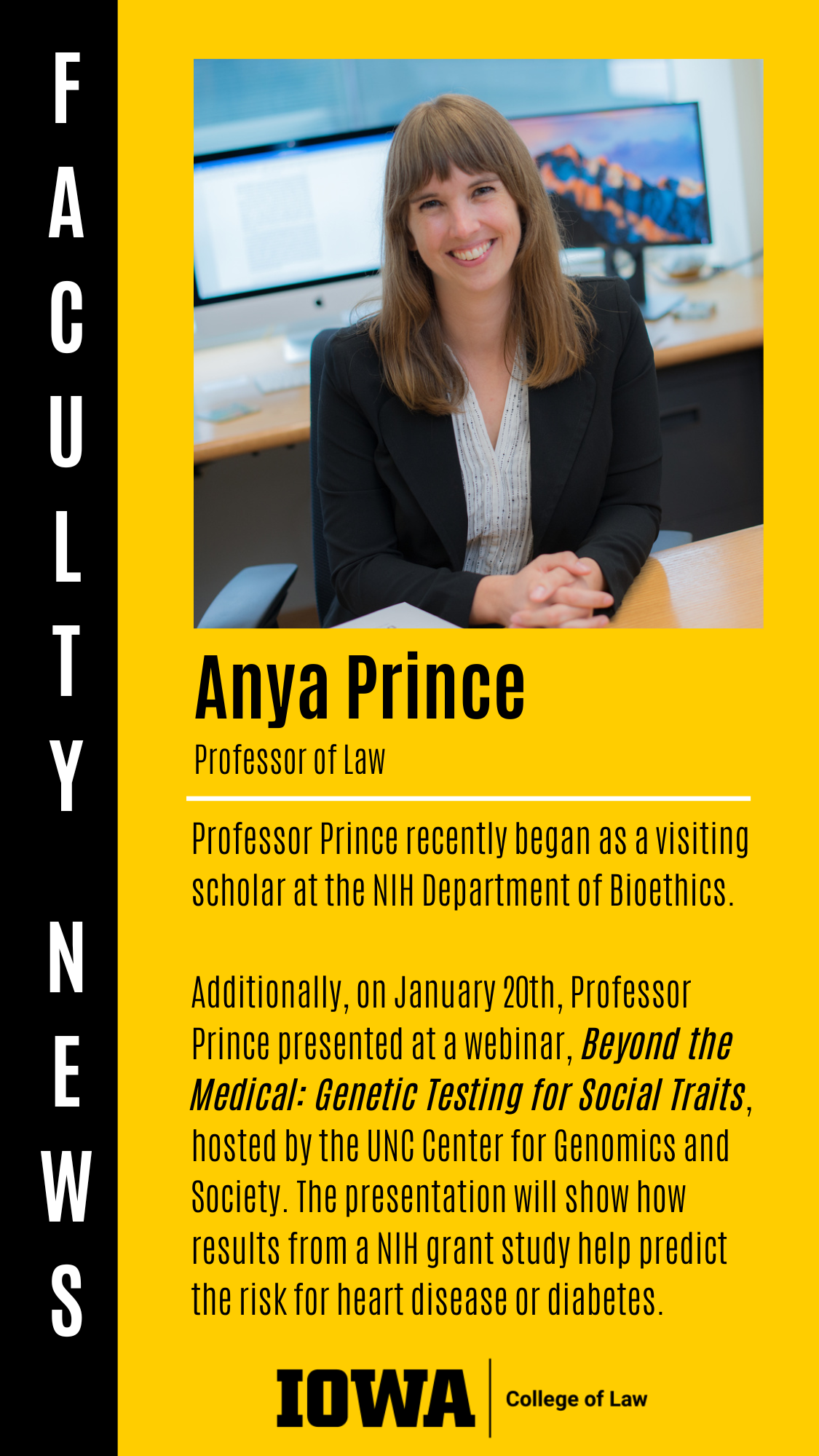 Faculty News - Anya Prince (Professor of Law): Professor Prince recently began as a visiting scholar at the NIH Department of Bioethics.   Additionally, on January 20th, Professor Prince presented at a webinar, Beyond the Medical: Genetic Testing for Social Traits, hosted by the UNC Center for Genomics and Society. The presentation will show how results from a NIH grant study help predict the risk for heart disease or diabetes.