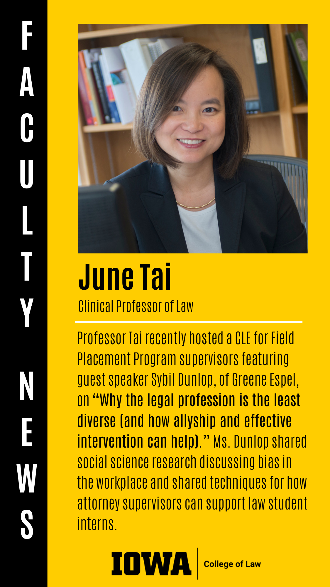 Faculty News - June Tai (Clinical Professor of Law): Professor Tai recently hosted a CLE for Field Placement Program supervisors featuring guest speaker Sybil Dunlop, of Greene Espel,  on “Why the legal profession is the least diverse (and how allyship and effective intervention can help).” Ms. Dunlop shared social science research discussing bias in the workplace and shared techniques for how attorney supervisors can support law student interns.