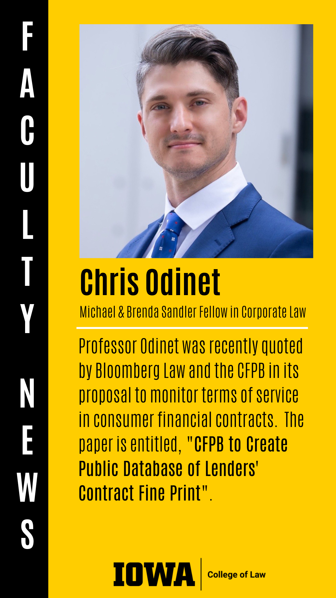 Faculty News - Chris Odinet (Michael & Brenda Sandler Fellow in Corporate Law): Professor Odinet was recently quoted by Bloomberg Law and the CFPB in its proposal to monitor terms of service in consumer financial contracts.  The paper is entitled, "CFPB to Create Public Database of Lenders' Contract Fine Print".
