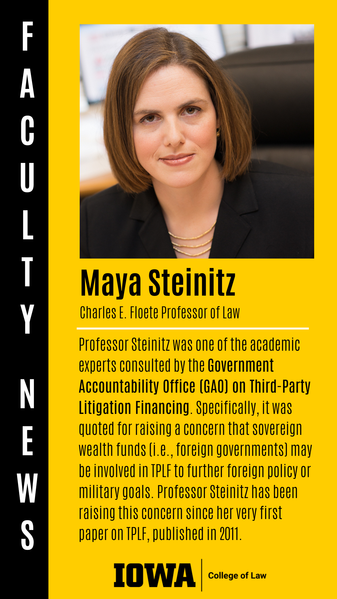 Maya Steinitz Charles E. Floete Professor of Law Professor Steinitz was one of the academic experts consulted by the Government Accountability Office (GAO) on Third-Party Litigation Financing. Specifically, it was quoted for raising a concern that sovereign wealth funds (i.e., foreign governments) may be involved in TPLF to further foreign policy or military goals. Professor Steinitz has been raising this concern since her very first paper on TPLF, published in 2011.