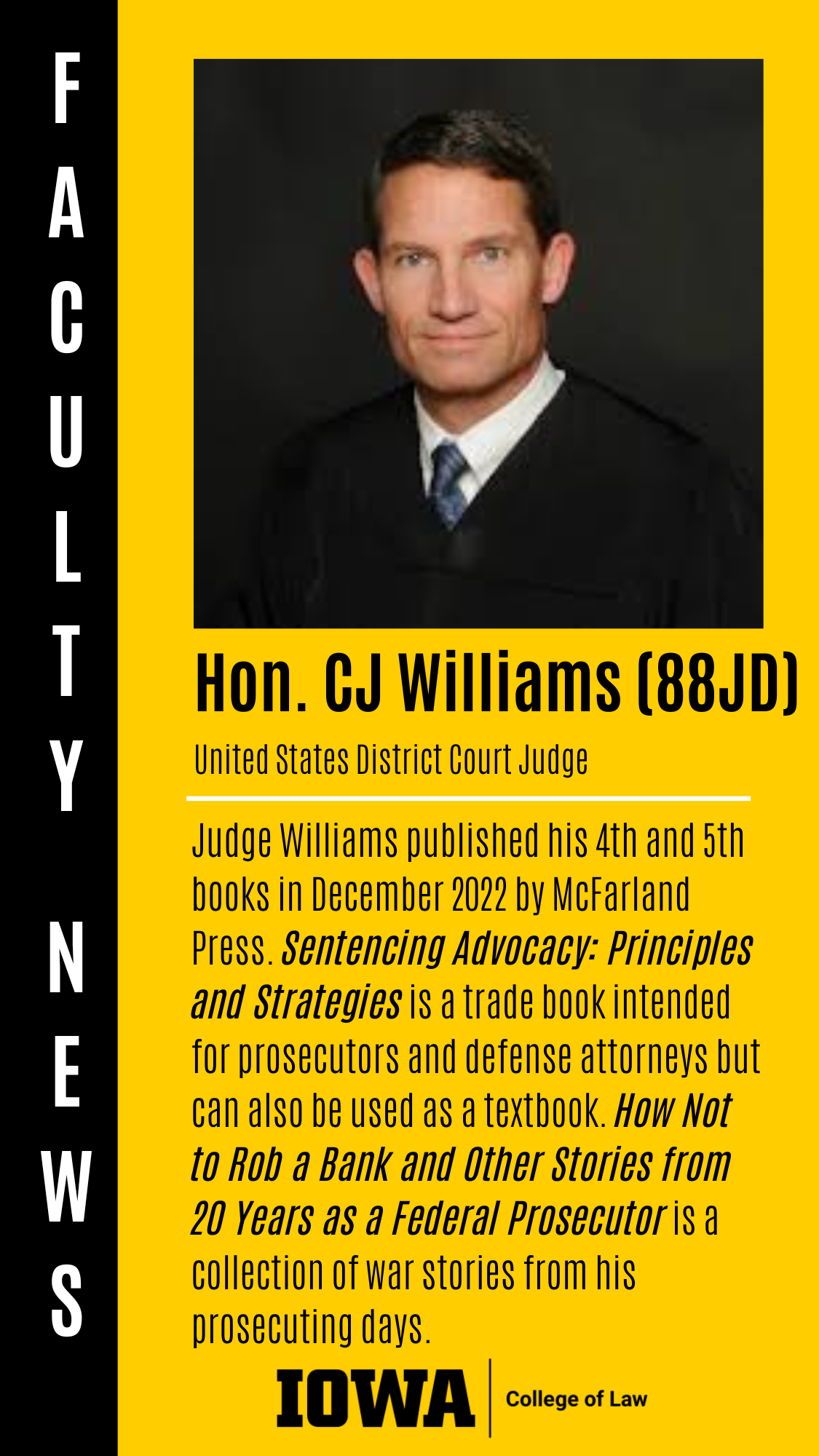Hon. CJ Williams (88JD) United States District Court Judge Judge Williams published his 4th and 5th books in December 2022 by McFarland Press. Sentencing Advocacy: Principles and Strategies is a trade book intended for prosecutors and defense attorneys but can also be used as a textbook. How Not to Rob a Bank and Other Stories from 20 Years as a Federal Prosecutor is a collection of war stories from his prosecuting days.