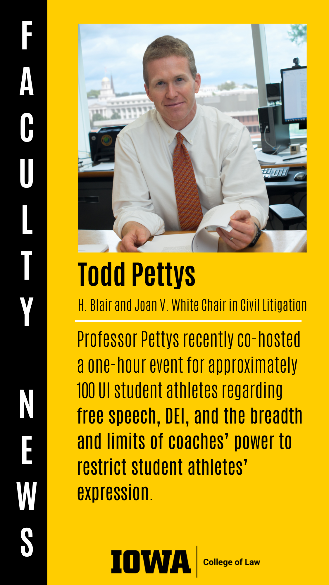 Todd Pettys H. Blair and Joan V. White Chair in Civil Litigation Professor Pettys recently co-hosted a one-hour event for approximately 100 UI student athletes regarding free speech, DEI, and the breadth and limits of coaches’ power to restrict student athletes’ expression.