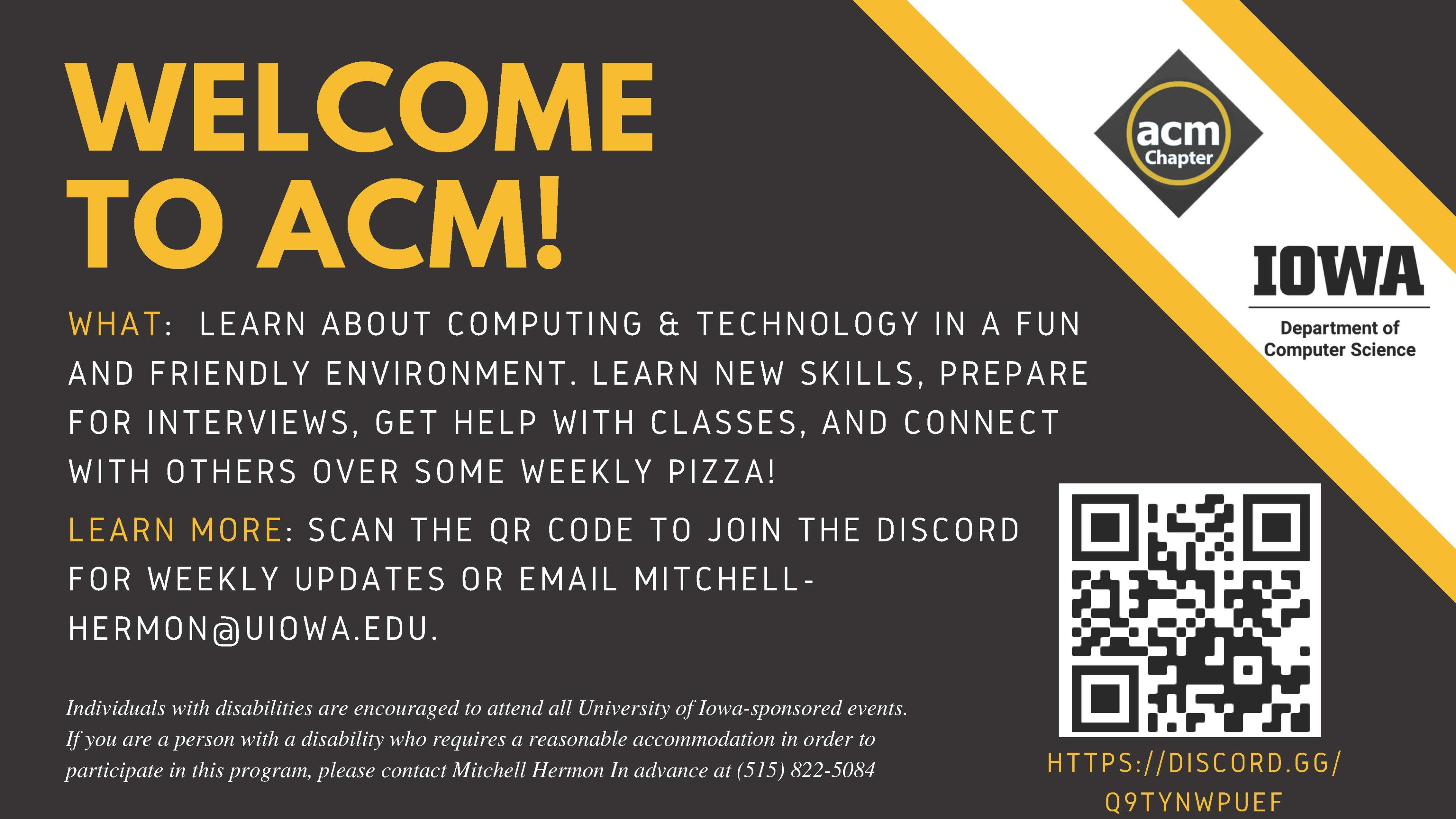 WELCOME TO ACM! Individuals with disabilities are encouraged to attend all University of Iowa-sponsored events. If you are a person with a disability who requires a reasonable accommodation in order to participate in this program, please contact Mitchell Hermon In advance at (515) 822-5084 HTTPS://DISCORD.GG/ Q9TYNWPUEF